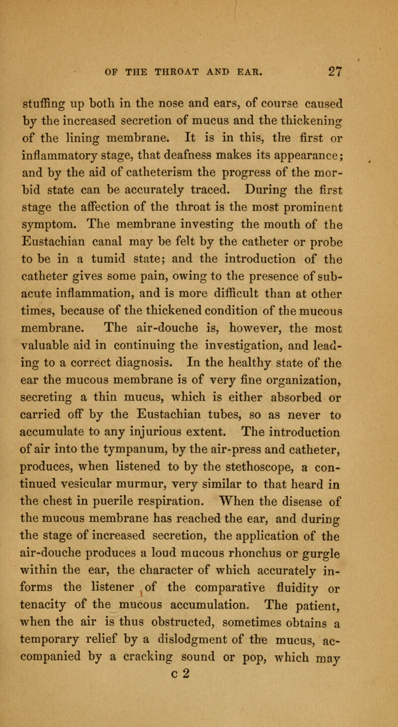 stuffing up both in the nose and ears, of course caused by the increased secretion of mucus and the thickening of the lining membrane. It is in this, the first or inflammatory stage, that deafness makes its appearance; and by the aid of catheterism the progress of the mor- bid state can be accurately traced. During the first stage the affection of the throat is the most prominent symptom. The membrane investing the mouth of the Eustachian canal may be felt by the catheter or probe to be in a tumid state; and the introduction of the catheter gives some pain, owing to the presence of sub- acute inflammation, and is more difficult than at other times, because of the thickened condition of the mucous membrane. The air-douche is, however, the most valuable aid in continuing the investigation, and lead- ing to a correct diagnosis. In the healthy state of the ear the mucous membrane is of very fine organization, secreting a thin mucus, which is either absorbed or carried off by the Eustachian tubes, so as never to accumulate to any injurious extent. The introduction of air into the tympanum, by the air-press and catheter, produces, when listened to by the stethoscope, a con- tinued vesicular murmur, very similar to that heard in the chest in puerile respiration. When the disease of the mucous membrane has reached the ear, and during the stage of increased secretion, the application of the air-douche produces a loud mucous rhonchus or gurgle within the ear, the character of which accurately in- forms the listener of the comparative fluidity or tenacity of the mucous accumulation. The patient, when the air is thus obstructed, sometimes obtains a temporary relief by a dislodgment of the mucus, ac- companied by a cracking sound or pop, which may c2