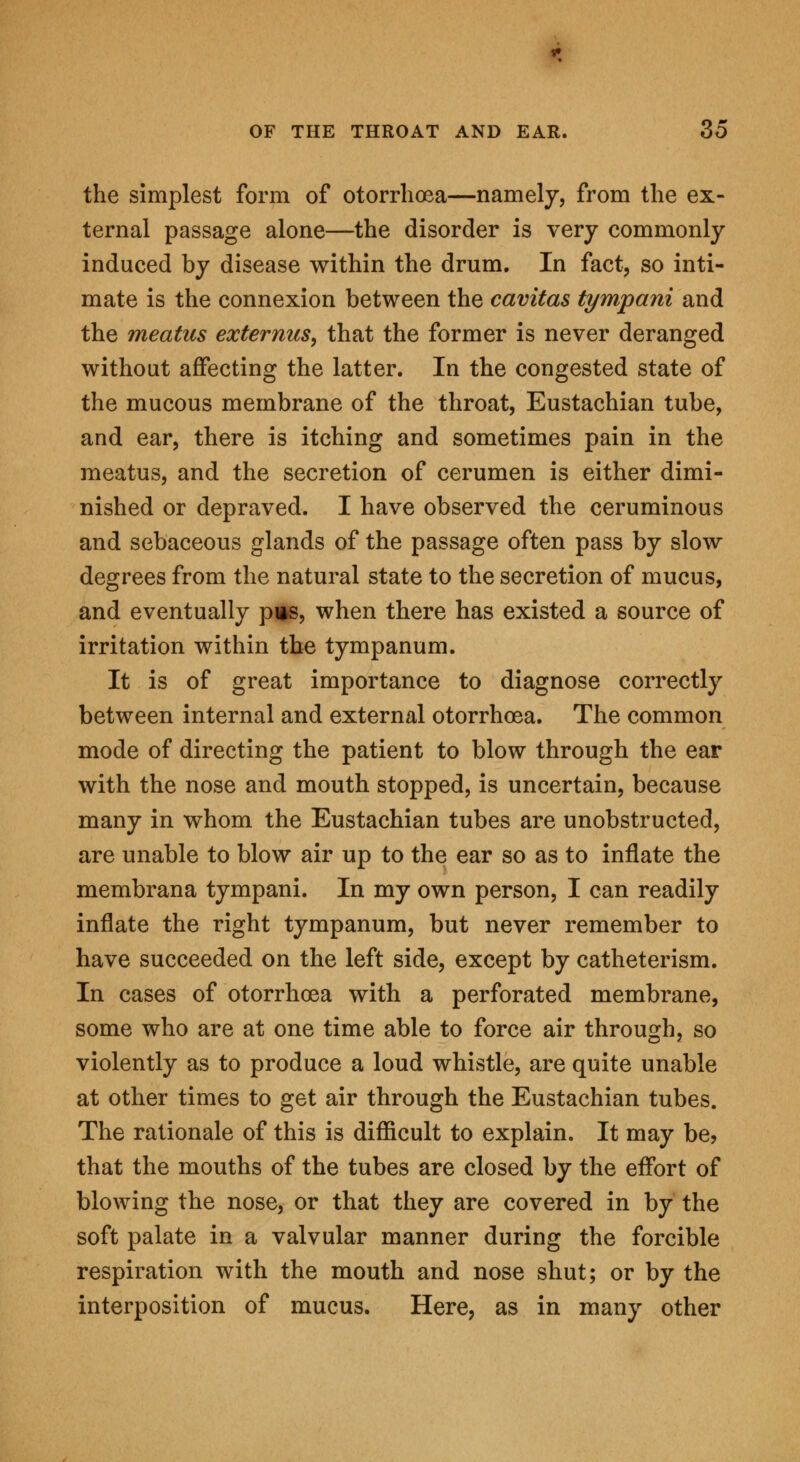 the simplest form of otorrhoea—namely, from the ex- ternal passage alone—the disorder is very commonly induced by disease within the drum. In fact, so inti- mate is the connexion between the cavitas tympani and the meatus externus, that the former is never deranged without affecting the latter. In the congested state of the mucous membrane of the throat, Eustachian tube, and ear, there is itching and sometimes pain in the meatus, and the secretion of cerumen is either dimi- nished or depraved. I have observed the ceruminous and sebaceous glands of the passage often pass by slow degrees from the natural state to the secretion of mucus, and eventually piis, when there has existed a source of irritation within the tympanum. It is of great importance to diagnose correctly between internal and external otorrhoea. The common mode of directing the patient to blow through the ear with the nose and mouth stopped, is uncertain, because many in whom the Eustachian tubes are unobstructed, are unable to blow air up to the ear so as to inflate the membrana tympani. In my own person, I can readily inflate the right tympanum, but never remember to have succeeded on the left side, except by catheterism. In cases of otorrhoea with a perforated membrane, some who are at one time able to force air through, so violently as to produce a loud whistle, are quite unable at other times to get air through the Eustachian tubes. The rationale of this is difficult to explain. It may be? that the mouths of the tubes are closed by the effort of blowing the nose, or that they are covered in by the soft palate in a valvular manner during the forcible respiration with the mouth and nose shut; or by the interposition of mucus. Here, as in many other
