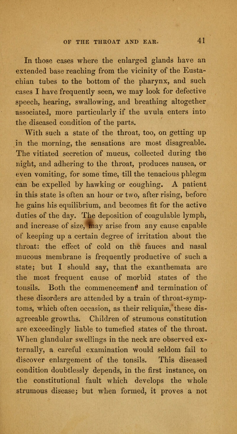 In those cases where the enlarged glands have an extended base reaching from the vicinity of the Eusta- chian tubes to the bottom of the pharynx, and such cases I have frequently seen, we may look for defective speech, hearing, swallowing, and breathing altogether associated, more particularly if the uvula enters into the diseased condition of the parts. With such a state of the throat, too, on getting up in the morning, the sensations are most disagreable. The vitiated secretion of mucus, collected during the night, and adhering to the throat, produces nausea, or even vomiting, for some time, till the tenacious phlegm can be expelled by hawking or coughing. A patient in this state is often an hour or two, after rising, before he gains his equilibrium, and becomes fit for the active duties of the day. The deposition of coagulable lymph, and increase of size, %iay arise from any cause capable of keeping up a certain degree of irritation about the throat: the effect of cold on the fauces and nasal mucous membrane is frequently productive of such a state; but I should say, that the exanthemata are the most frequent cause of morbid states of the tonsils. Both the commencement? and termination of these disorders are attended by a train of throat-symp- toms, which often occasion, as their reliquiae,'these dis- agreeable growths. Children of strumous constitution are exceedingly liable to tumefied states of the throat. When glandular swellings in the neck are observed ex- ternally, a careful examination would seldom fail to discover enlargement of the tonsils. This diseased condition doubtlessly depends, in the first instance, on the constitutional fault which develops the whole strumous disease; but when formed, it proves a not