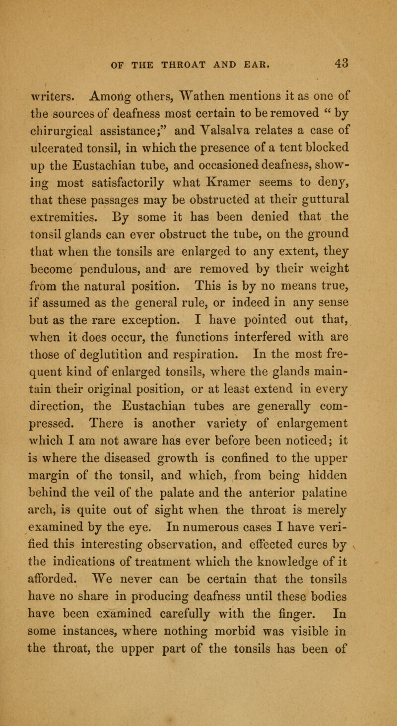 writers. Among others, Wathen mentions it as one of the sources of deafness most certain to be removed by chirurgical assistance; and Valsalva relates a case of ulcerated tonsil, in which the presence of a tent blocked up the Eustachian tube, and occasioned deafness, show- ing most satisfactorily what Kramer seems to deny, that these passages may be obstructed at their guttural extremities. By some it has been denied that the tonsil glands can ever obstruct the tube, on the ground that when the tonsils are enlarged to any extent, they become pendulous, and are removed by their weight from the natural position. This is by no means true, if assumed as the general rule, or indeed in any sense but as the rare exception. I have pointed out that, when it does occur, the functions interfered with are those of deglutition and respiration. In the most fre- quent kind of enlarged tonsils, where the glands main- tain their original position, or at least extend in every direction, the Eustachian tubes are generally com- pressed. There is another variety of enlargement which I am not aware has ever before been noticed; it is where the diseased growth is confined to the upper margin of the tonsil, and which, from being hidden behind the veil of the palate and the anterior palatine arch, is quite out of sight when the throat is merely examined by the eye. In numerous cases I have veri- fied this interesting observation, and effected cures by the indications of treatment which the knowledge of it afforded. We never can be certain that the tonsils have no share in producing deafness until these bodies have been examined carefully with the finger. In some instances, where nothing morbid was visible in the throat, the upper part of the tonsils has been of