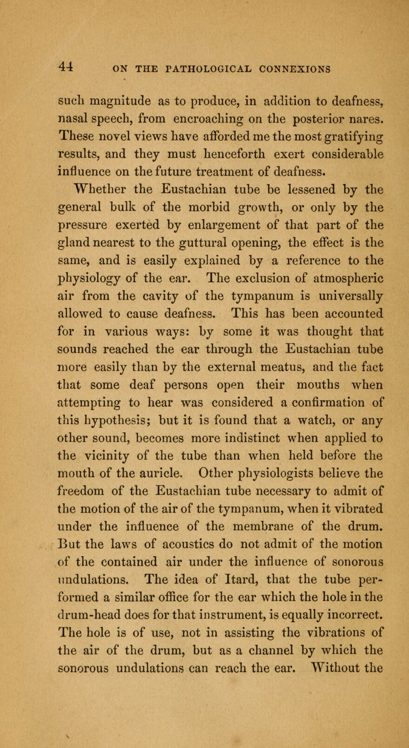 such magnitude as to produce, in addition to deafness, nasal speech, from encroaching on the posterior nares. These novel views have afforded me the most gratifying results, and they must henceforth exert considerable influence on the future treatment of deafness. Whether the Eustachian tube be lessened by the general bulk of the morbid growth, or only by the pressure exerted by enlargement of that part of the gland nearest to the guttural opening, the effect is the same, and is easily explained by a reference to the physiology of the ear. The exclusion of atmospheric air from the cavity of the tympanum is universally allowed to cause deafness. This has been accounted for in various ways: by some it was thought that sounds reached the ear through the Eustachian tube more easily than by the external meatus, and the fact that some deaf persons open their mouths when attempting to hear was considered a confirmation of this hypothesis; but it is found that a watch, or any other sound, becomes more indistinct when applied to the vicinity of the tube than when held before the mouth of the auricle. Other physiologists believe the freedom of the Eustachian tube necessary to admit of the motion of the air of the tympanum, when it vibrated under the influence of the membrane of the drum. But the laws of acoustics do not admit of the motion of the contained air under the influence of sonorous undulations. The idea of Itard, that the tube per- formed a similar office for the ear which the hole in the drum-head does for that instrument, is equally incorrect. The hole is of use, not in assisting the vibrations of the air of the drum, but as a channel by which the sonorous undulations can reach the ear. Without the