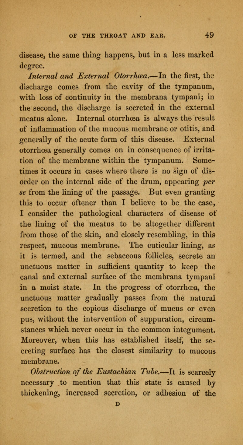disease, the same thing happens, but in a less marked degree. Internal and External Otorrhcea.—In the first, the discharge comes from the cavity of the tympanum, with loss of continuity in the membrana tympani; in the second, the discharge is secreted in the external meatus alone. Internal otorrhoea is always the result of inflammation of the mucous membrane or otitis, and generally of the acute form of this disease. External otorrhoea generally comes on in consequence of irrita- tion of the membrane within the tympanum. Some- times it occurs in cases where there is no sign of dis- order on the internal side of the drum, appearing per se from the lining of the passage. But even granting this to occur oftener than I believe to be the case, I consider the pathological characters of disease of the lining of the meatus to be altogether different from those of the skin, and closely resembling, in this respect, mucous membrane. The cuticular lining, as it is termed, and the sebaceous follicles, secrete an unctuous matter in sufficient quantity to keep the canal and external surface of the membrana tympani in a moist state. In the progress of otorrhcea, the unctuous matter gradually passes from the natural secretion to the copious discharge of mucus or even pus, without the intervention of suppuration, circum- stances which never occur in the common integument. Moreover, when this has established itself, the se- creting surface has the closest similarity to mucous membrane. Obstruction of the Eustachian Tube.—It is scarcely necessary to mention that this state is caused by thickening, increased secretion, or adhesion of the D