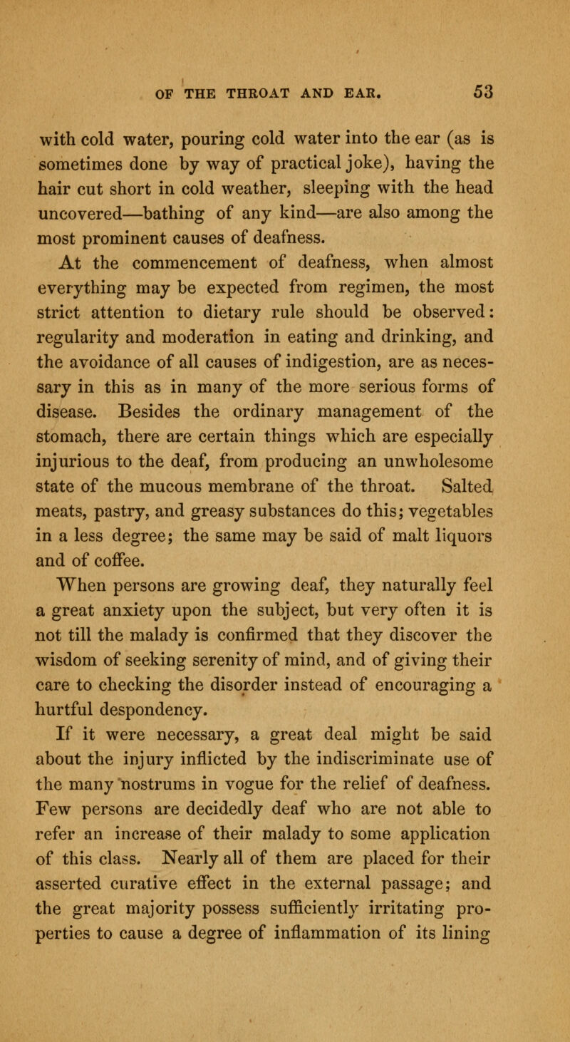 with cold water, pouring cold water into the ear (as is sometimes done by way of practical joke), having the hair cut short in cold weather, sleeping with the head uncovered—bathing of any kind—are also among the most prominent causes of deafness. At the commencement of deafness, when almost everything may be expected from regimen, the most strict attention to dietary rule should be observed: regularity and moderation in eating and drinking, and the avoidance of all causes of indigestion, are as neces- sary in this as in many of the more serious forms of disease. Besides the ordinary management of the stomach, there are certain things which are especially injurious to the deaf, from producing an unwholesome state of the mucous membrane of the throat. Salted meats, pastry, and greasy substances do this; vegetables in a less degree; the same may be said of malt liquors and of coffee. When persons are growing deaf, they naturally feel a great anxiety upon the subject, but very often it is not till the malady is confirmed that they discover the wisdom of seeking serenity of mind, and of giving their care to checking the disorder instead of encouraging a hurtful despondency. If it were necessary, a great deal might be said about the injury inflicted by the indiscriminate use of the many nostrums in vogue for the relief of deafness. Few persons are decidedly deaf who are not able to refer an increase of their malady to some application of this class. Nearly all of them are placed for their asserted curative effect in the external passage; and the great majority possess sufficiently irritating pro- perties to cause a degree of inflammation of its lining