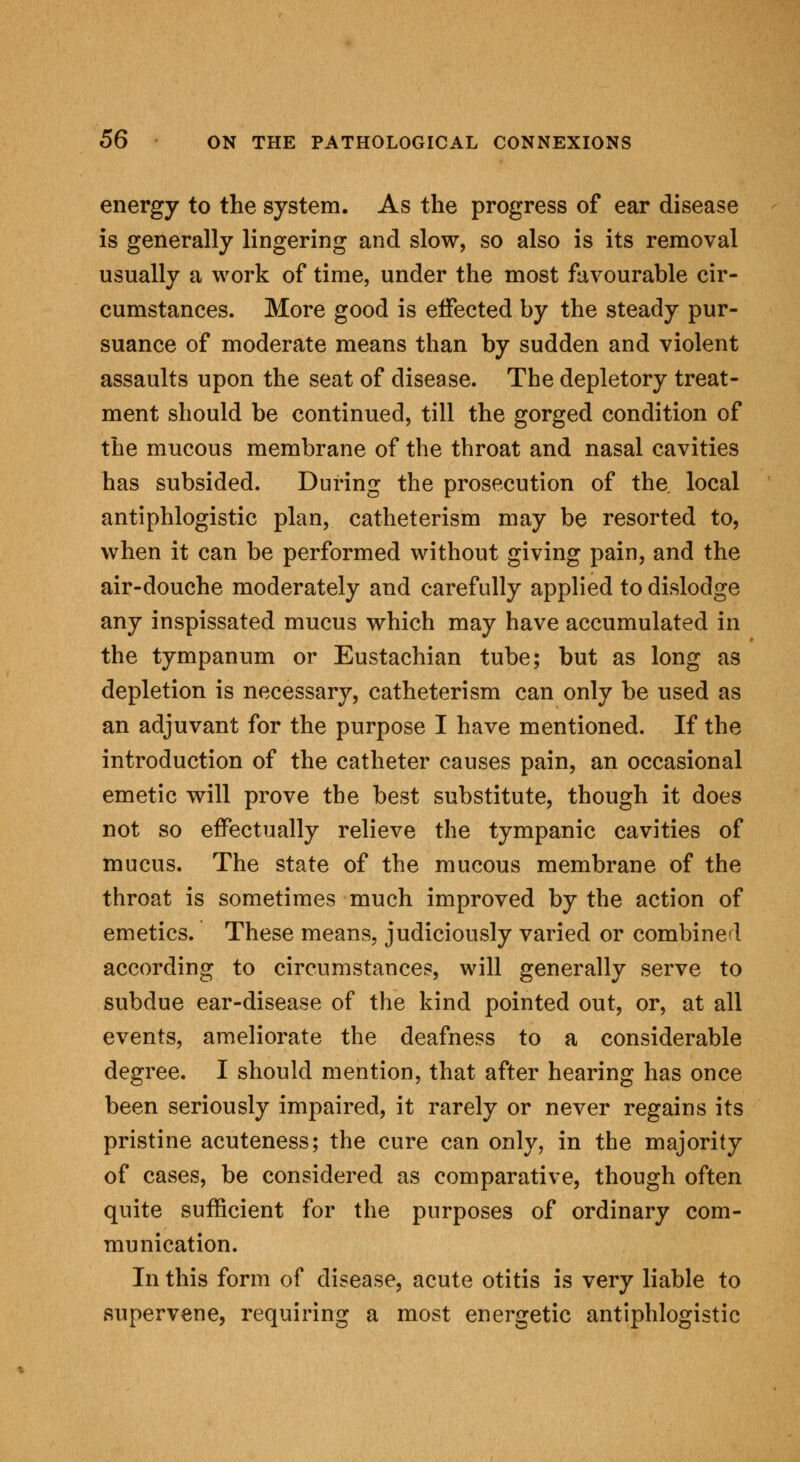 energy to the system. As the progress of ear disease is generally lingering and slow, so also is its removal usually a work of time, under the most favourable cir- cumstances. More good is effected by the steady pur- suance of moderate means than by sudden and violent assaults upon the seat of disease. The depletory treat- ment should be continued, till the gorged condition of the mucous membrane of the throat and nasal cavities has subsided. During the prosecution of the local antiphlogistic plan, catheterism may be resorted to, when it can be performed without giving pain, and the air-douche moderately and carefully applied to dislodge any inspissated mucus which may have accumulated in the tympanum or Eustachian tube; but as long as depletion is necessary, catheterism can only be used as an adjuvant for the purpose I have mentioned. If the introduction of the catheter causes pain, an occasional emetic will prove the best substitute, though it does not so effectually relieve the tympanic cavities of mucus. The state of the mucous membrane of the throat is sometimes much improved by the action of emetics. These means, judiciously varied or combined according to circumstances, will generally serve to subdue ear-disease of the kind pointed out, or, at all events, ameliorate the deafness to a considerable degree. I should mention, that after hearing has once been seriously impaired, it rarely or never regains its pristine acuteness; the cure can only, in the majority of cases, be considered as comparative, though often quite sufficient for the purposes of ordinary com- munication. In this form of disease, acute otitis is very liable to supervene, requiring a most energetic antiphlogistic