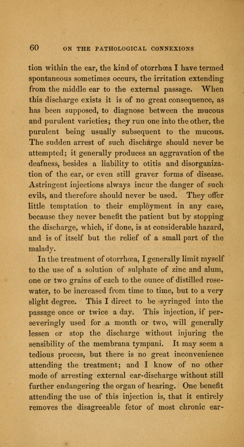 tion within the ear, the kind of otorrhoea I have termed spontaneous sometimes occurs, the irritation extending from the middle ear to the external passage. When this discharge exists it is of no great consequence, as has been supposed, to diagnose between the mucous and purulent varieties; they run one into the other, the purulent being usually subsequent to the mucous. The sudden arrest of such discharge should never be attempted; it generally produces an aggravation of the deafness, besides a liability to otitis and disorganiza- tion of the ear, or even still graver forms of disease. Astringent injections always incur the danger of such evils, and therefore should never be used. They offer little temptation to their employment in any case, because they never benefit the patient but by stopping the discharge, which, if done, is at considerable hazard, and is of itself but the relief of a small part of the malady. In the treatment of otorrhoea, I generally limit myself to the use of a solution of sulphate of zinc and alum, one or two grains of each to the ounce of distilled rose- water, to be increased from time to time, but to a very slight degree. This I direct to be syringed into the passage once or twice a day. This injection, if per- severingly used for .a month or two, will generally lessen or stop the discharge without injuring the sensibility of the membrana tympani. It may seem a tedious process, but there is no great inconvenience attending the treatment; and I know of no other mode of arresting external ear-discharge without still further endangering the organ of hearing. One benefit attending the use of this injection is, that it entirely removes the disagreeable fetor of most chronic ear-