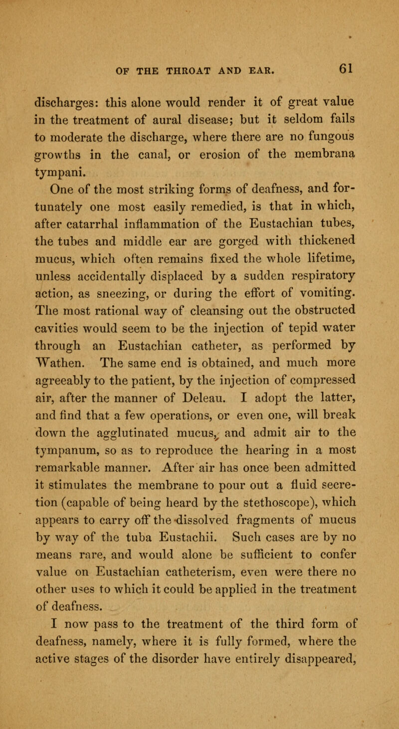 discharges: this alone would render it of great value in the treatment of aural disease; but it seldom fails to moderate the discharge, where there are no fungous growths in the canal, or erosion of the membrana tympani. One of the most striking forms of deafness, and for- tunately one most easily remedied, is that in which, after catarrhal inflammation of the Eustachian tubes, the tubes and middle ear are gorged with thickened mucus, which often remains fixed the whole lifetime, unless accidentally displaced by a sudden respiratory action, as sneezing, or during the effort of vomiting. The most rational way of cleansing out the obstructed cavities would seem to be the injection of tepid water through an Eustachian catheter, as performed by Wathen. The same end is obtained, and much more agreeably to the patient, by the injection of compressed air, after the manner of Deleau. I adopt the latter, and find that a few operations, or even one, will break down the agglutinated mucusv and admit air to the tympanum, so as to reproduce the hearing in a most remarkable manner. After air has once been admitted it stimulates the membrane to pour out a fluid secre- tion (capable of being heard by the stethoscope), which appears to carry off the -dissolved fragments of mucus by way of the tuba Eustachii. Such cases are by no means rare, and would alone be sufficient to confer value on Eustachian catheterism, even were there no other uses to which it could be applied in the treatment of deafness. I now pass to the treatment of the third form of deafness, namely, where it is fully formed, where the active stages of the disorder have entirely disappeared,