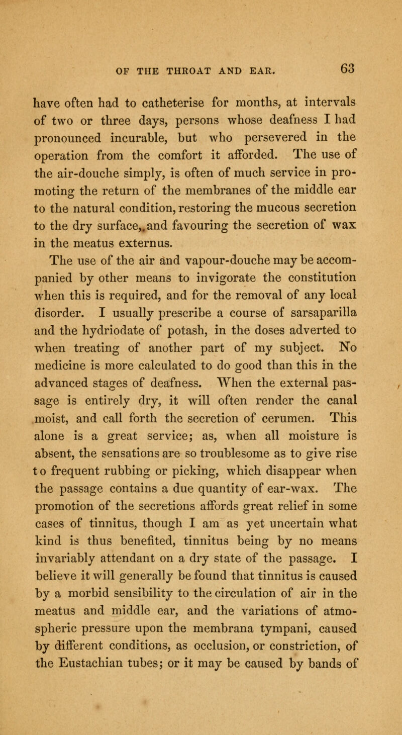 have often had to catheterise for months, at intervals of two or three days, persons whose deafness I had pronounced incurable, but who persevered in the operation from the comfort it afforded. The use of the air-douche simply, is often of much service in pro- moting the return of the membranes of the middle ear to the natural condition, restoring the mucous secretion to the dry surface,, and favouring the secretion of wax in the meatus extern us. The use of the air and vapour-douche may be accom- panied by other means to invigorate the constitution when this is required, and for the removal of any local disorder. I usually prescribe a course of sarsaparilla and the hydriodate of potash, in the doses adverted to when treating of another part of my subject. No medicine is more calculated to do good than this in the advanced stages of deafness. When the external pas- sage is entirely dry, it will often render the canal moist, and call forth the secretion of cerumen. This alone is a great service; as, when all moisture is absent, the sensations are so troublesome as to give rise t o frequent rubbing or picking, which disappear when the passage contains a due quantity of ear-wax. The promotion of the secretions affords great relief in some cases of tinnitus, though I am as yet uncertain what kind is thus benefited, tinnitus being by no means invariably attendant on a dry state of the passage. I believe it will generally be found that tinnitus is caused by a morbid sensibility to the circulation of air in the meatus and middle ear, and the variations of atmo- spheric pressure upon the membrana tympani, caused by different conditions, as occlusion, or constriction, of the Eustachian tubes; or it may be caused by bands of