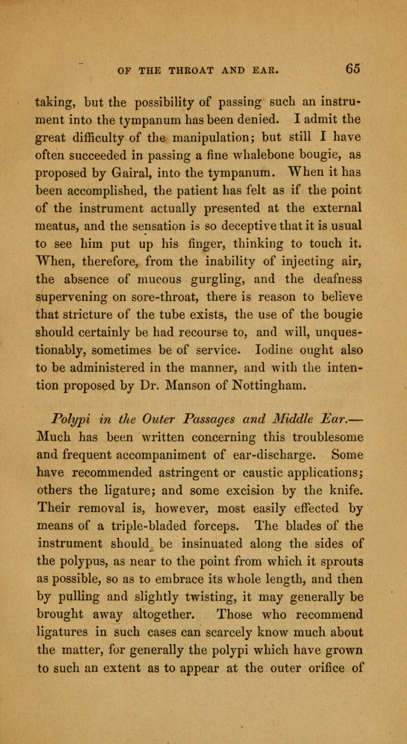 taking, but the possibility of passing such an instru- ment into the tympanum has been denied. I admit the great difficulty of the manipulation; but still I have often succeeded in passing a fine whalebone bougie, as proposed by Gairal, into the tympanum. When it has been accomplished, the patient has felt as if the point of the instrument actually presented at the external meatus, and the sensation is so deceptive that it is usual to see him put up his finger, thinking to touch it. When, therefore, from the inability of injecting air, the absence of mucous gurgling, and the deafness supervening on sore-throat, there is reason to believe that stricture of the tube exists, the use of the bougie should certainly be had recourse to, and will, unques- tionably, sometimes be of service. Iodine ought also to be administered in the manner, and with the inten- tion proposed by Dr. Manson of Nottingham. Polypi in the Outer Passages and Middle Ear.— Much has been written concerning this troublesome and frequent accompaniment of ear-discharge. Some have recommended astringent or caustic applications; others the ligature; and some excision by the knife. Their removal is, however, most easily effected by means of a triple-bladed forceps. The blades of the instrument should, be insinuated along the sides of the polypus, as near to the point from which it sprouts as possible, so as to embrace its whole length, and then by pulling and slightly twisting, it may generally be brought away altogether. Those who recommend ligatures in such cases can scarcely know much about the matter, for generally the polypi which have grown to such an extent as to appear at the outer orifice of