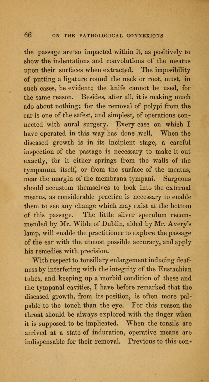 the passage are so impacted within it, as positively to show the indentations and convolutions of the meatus upon their surfaces when extracted. The imposibility of putting a ligature round the neck or root, must, in such cases, be evident; the knife cannot be used, for the same reason. Besides, after all, it is making much ado about nothing; for the removal of polypi from the ear is one of the safest, and simplest, of operations con- nected with aural surgery. Every case on which I have operated in this way has done well. When the diseased growth is in its incipient stage, a careful inspection of the passage is necessary to make it out exactly, for it either springs from the walls of the tympanum itself, or from the surface of the meatus, near the margin of the membrana tympani. Surgeons should accustom themselves to look into the external meatus, as considerable practice is necessary to enable them to see any change which may exist at the bottom of this passage. The little silver speculum recom- mended by Mr. Wilde of Dublin, aided by Mr. Avery's lamp, will enable the practitioner to explore the passage of the ear with the utmost possible accuracy, and apply his remedies with precision. With respect to tonsillary enlargement inducing deaf- ness by interfering with the integrity of the Eustachian tubes, and keeping up a morbid condition of these and the tympanal cavities, I have before remarked that the diseased growth, from its position, is often more pal- pable to the touch than the eye. For this reason the throat should be always explored with the finger when it is supposed to be implicated. When the tonsils are arrived at a state of induration, operative means are indispensable for their removal. Previous to this con-