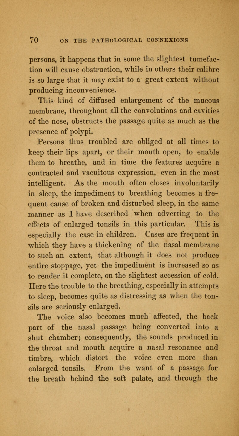 persons, it happens that in some the slightest tumefac- tion will cause obstruction, while in others their calibre is so large that it may exist to a great extent without producing inconvenience. This kind of diffused enlargement of the mucous membrane, throughout all the convolutions and cavities of the nose, obstructs the passage quite as much as the presence of polypi. Persons thus troubled are obliged at all times to keep their lips apart, or their mouth open, to enable them to breathe, and in time the features acquire a contracted and vacuitous expression, even in the most intelligent. As the mouth often closes involuntarily in sleep, the impediment to breathing becomes a fre- quent cause of broken and disturbed sleep, in the same manner as I have described when adverting to the effects of enlarged tonsils in this particular. This is especially the case in children. Cases are frequent in which they have a thickening of the nasal membrane to such an extent, that although it does not produce entire stoppage, yet the impediment is increased so as to render it complete, on the slightest accession of cold. Here the trouble to the breathing, especially in attempts to sleep, becomes quite as distressing as when the ton- sils are seriously enlarged. The voice also becomes much affected, the back part of the nasal passage being converted into a shut chamber; consequently, the sounds produced in the throat and mouth acquire a nasal resonance and timbre, which distort the voice even more than enlarged tonsils. From the want of a passage for the breath behind the soft palate, and through the