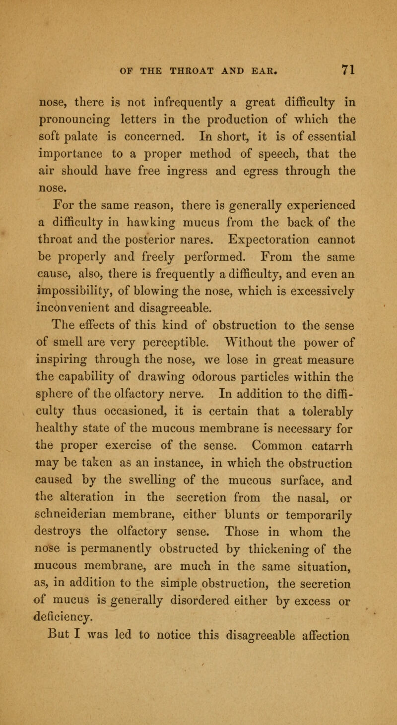 nose, there is not infrequently a great difficulty in pronouncing letters in the production of which the soft palate is concerned. In short, it is of essential importance to a proper method of speech, that the air should have free ingress and egress through the nose. For the same reason, there is generally experienced a difficulty in hawking mucus from the back of the throat and the posterior nares. Expectoration cannot be properly and freely performed. From the same cause, also, there is frequently a difficulty, and even an impossibility, of blowing the nose, which is excessively inconvenient and disagreeable. The effects of this kind of obstruction to the sense of smell are very perceptible. Without the power of inspiring through the nose, we lose in great measure the capability of drawing odorous particles within the sphere of the olfactory nerve. In addition to the diffi- culty thus occasioned, it is certain that a tolerably healthy state of the mucous membrane is necessary for the proper exercise of the sense. Common catarrh may be taken as an instance, in which the obstruction caused by the swelling of the mucous surface, and the alteration in the secretion from the nasal, or schneiderian membrane, either blunts or temporarily destroys the olfactory sense. Those in whom the nose is permanently obstructed by thickening of the mucous membrane, are much in the same situation, as, in addition to the simple obstruction, the secretion of mucus is generally disordered either by excess or deficiency. But I was led to notice this disagreeable affection