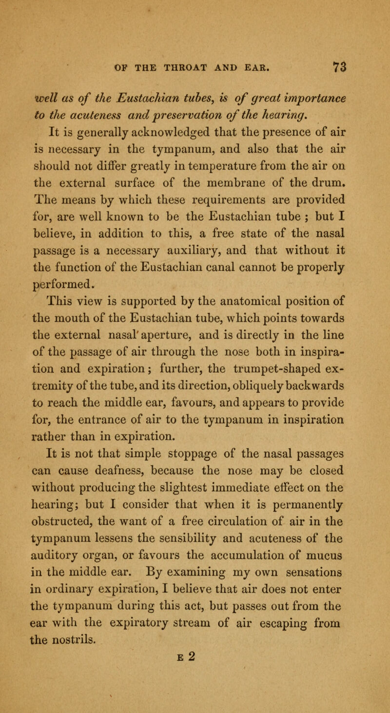 well as of the Eustachian tubes, is of great importance to the acuteness and 'preservation of the hearing. It is generally acknowledged that the presence of air is necessary in the tympanum, and also that the air should not differ greatly in temperature from the air on the external surface of the membrane of the drum. The means by which these requirements are provided for, are well known to be the Eustachian tube ; but I believe, in addition to this, a free state of the nasal passage is a necessary auxiliary, and that without it the function of the Eustachian canal cannot be properly performed. This view is supported by the anatomical position of the mouth of the Eustachian tube, which points towards the external nasal' aperture, and is directly in the line of the passage of air through the nose both in inspira- tion and expiration; further, the trumpet-shaped ex- tremity of the tube, and its direction, obliquely backwards to reach the middle ear, favours, and appears to provide for, the entrance of air to the tympanum in inspiration rather than in expiration. It is not that simple stoppage of the nasal passages can cause deafness, because the nose may be closed without producing the slightest immediate effect on the hearing; but I consider that when it is permanently obstructed, the want of a free circulation of air in the tympanum lessens the sensibility and acuteness of the auditory organ, or favours the accumulation of mucus in the middle ear. By examining my own sensations in ordinary expiration, I believe that air does not enter the tympanum during this act, but passes out from the ear with the expiratory stream of air escaping from the nostrils. e 2