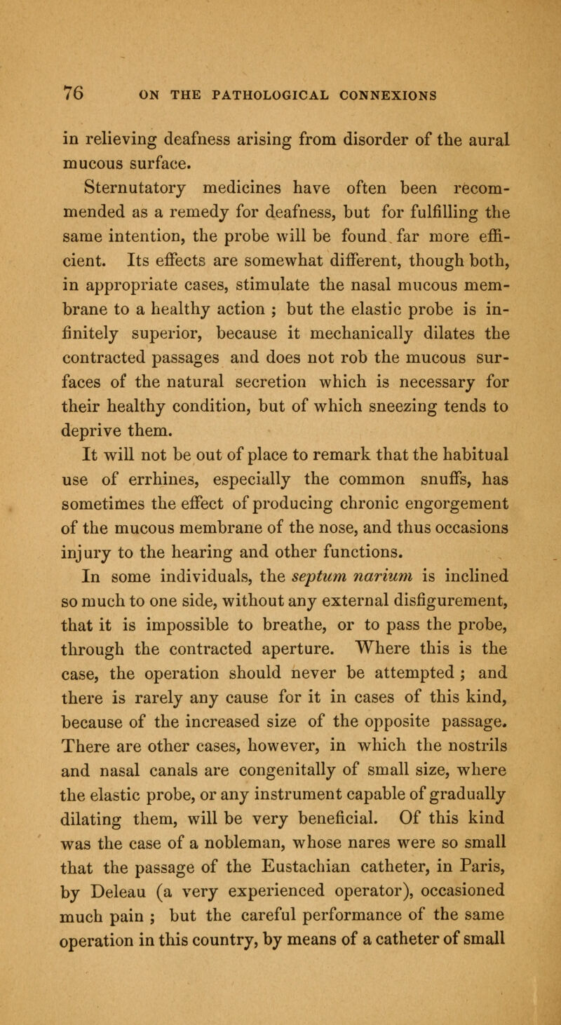 in relieving deafness arising from disorder of the aural mucous surface. Sternutatory medicines have often been recom- mended as a remedy for deafness, but for fulfilling the same intention, the probe will be found, far more effi- cient. Its effects are somewhat different, though both, in appropriate cases, stimulate the nasal mucous mem- brane to a healthy action ; but the elastic probe is in- finitely superior, because it mechanically dilates the contracted passages and does not rob the mucous sur- faces of the natural secretion which is necessary for their healthy condition, but of which sneezing tends to deprive them. It will not be out of place to remark that the habitual use of errhines, especially the common snuffs, has sometimes the effect of producing chronic engorgement of the mucous membrane of the nose, and thus occasions injury to the hearing and other functions. In some individuals, the septum narium is inclined so much to one side, without any external disfigurement, that it is impossible to breathe, or to pass the probe, through the contracted aperture. Where this is the case, the operation should never be attempted ; and there is rarely any cause for it in cases of this kind, because of the increased size of the opposite passage. There are other cases, however, in which the nostrils and nasal canals are congenitally of small size, where the elastic probe, or any instrument capable of gradually dilating them, will be very beneficial. Of this kind was the case of a nobleman, whose nares were so small that the passage of the Eustachian catheter, in Paris, by Deleau (a very experienced operator), occasioned much pain ; but the careful performance of the same operation in this country, by means of a catheter of small