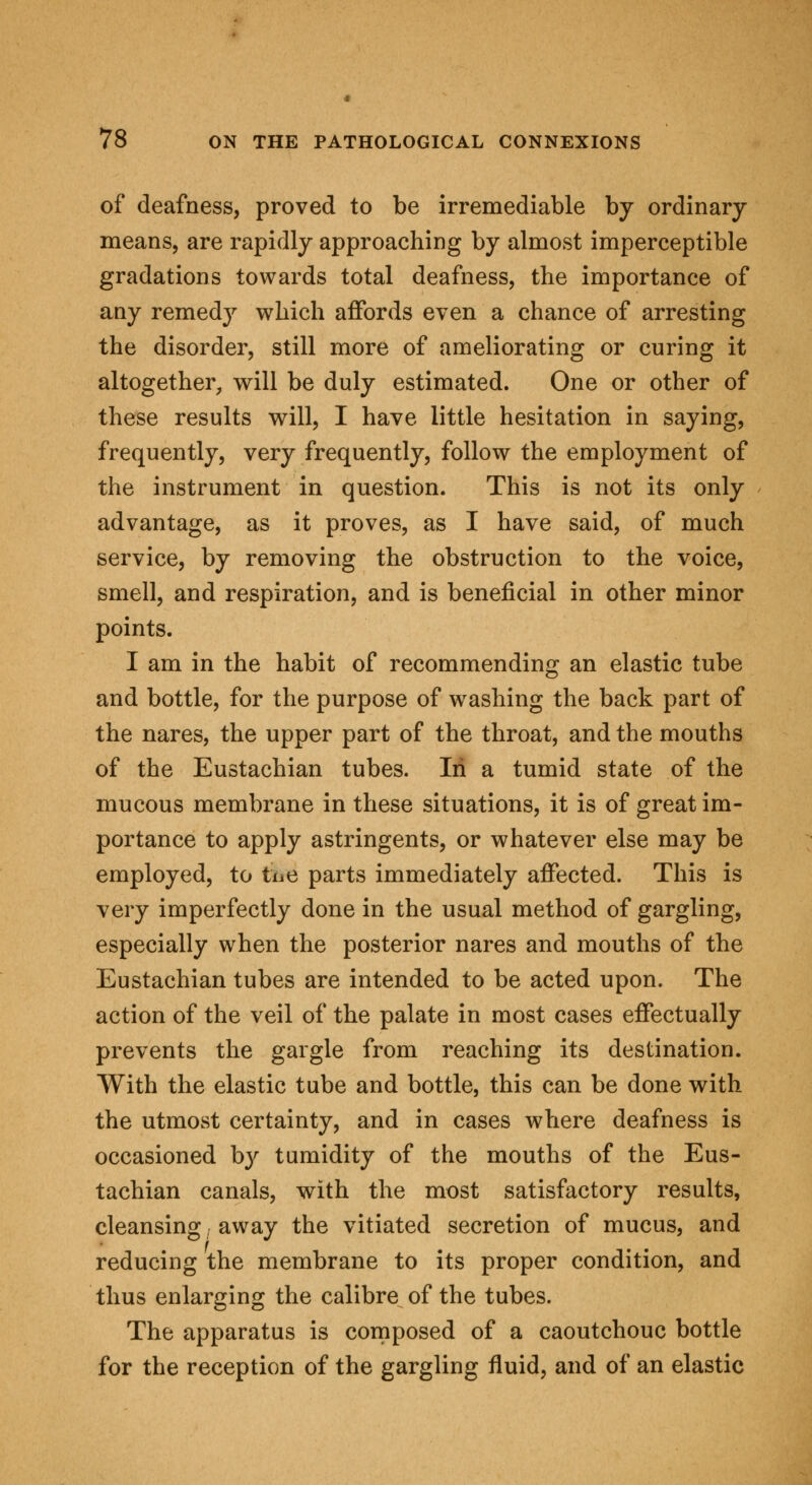 of deafness, proved to be irremediable by ordinary means, are rapidly approaching by almost imperceptible gradations towards total deafness, the importance of any remedy which affords even a chance of arresting the disorder, still more of ameliorating or curing it altogether, will be duly estimated. One or other of these results will, I have little hesitation in saying, frequently, very frequently, follow the employment of the instrument in question. This is not its only advantage, as it proves, as I have said, of much service, by removing the obstruction to the voice, smell, and respiration, and is beneficial in other minor points. I am in the habit of recommending an elastic tube and bottle, for the purpose of washing the back part of the nares, the upper part of the throat, and the mouths of the Eustachian tubes. In a tumid state of the mucous membrane in these situations, it is of great im- portance to apply astringents, or whatever else may be employed, to toe parts immediately affected. This is very imperfectly done in the usual method of gargling, especially when the posterior nares and mouths of the Eustachian tubes are intended to be acted upon. The action of the veil of the palate in most cases effectually prevents the gargle from reaching its destination. With the elastic tube and bottle, this can be done with the utmost certainty, and in cases where deafness is occasioned b}' tumidity of the mouths of the Eus- tachian canals, with the most satisfactory results, cleansing. away the vitiated secretion of mucus, and reducing the membrane to its proper condition, and thus enlarging the calibre of the tubes. The apparatus is composed of a caoutchouc bottle for the reception of the gargling fluid, and of an elastic