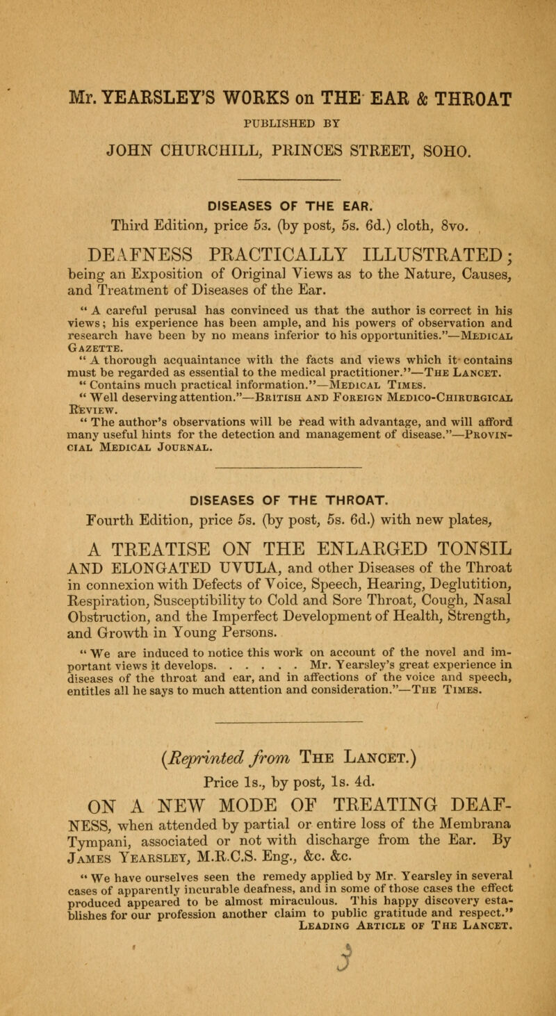 Mr. YEARSLEY'S WORKS on THE EAR & THROAT PUBLISHED BY JOHN CHURCHILL, PRINCES STREET, SOHO. DISEASES OF THE EAR. Third Edition, price 5s. (by post, 5s. 6d.) cloth, 8vo. DEAFNESS PRACTICALLY ILLUSTRATED; being an Exposition of Original Views as to the Nature, Causes, and Treatment of Diseases of the Ear. A careful perusal has convinced us that the author is correct in his views; his experience has been ample, and his powers of observation and research have been by no means inferior to his opportunities.—Medical Gazette. A thorough acquaintance with the facts and views which it contains must be regarded as essential to the medical practitioner.—The Lancet. Contains much practical information.—Medical Times. Well deserving attention.—British and Foreign Medico-Chirurgical Review. The author's observations will be read with advantage, and will afford many useful hints for the detection and management of disease.—Provin- cial Medical Journal. DISEASES OF THE THROAT. Fourth Edition, price 5s. (by post, 5s. 6d.) with new plates, A TREATISE ON THE ENLARGED TONSIL AND ELONGATED UVULA, and other Diseases of the Throat in connexion with Defects of Voice, Speech, Hearing, Deglutition, Respiration, Susceptibility to Cold and Sore Throat, Cough, Nasal Obstruction, and the Imperfect Development of Health, Strength, and Growth in Young Persons. 44 We are induced to notice this work on account of the novel and im- portant views it develops Mr. Yearsley's great experience in diseases of the throat and ear, and in affections of the voice and speech, entitles all he says to much attention and consideration.—The Times. t {Reprinted from The Lancet.) Price Is., by post, Is. 4d. ON A NEW MODE OF TREATING DEAF- NESS, when attended by partial or entire loss of the Membrana Tympani, associated or not with discharge from the Ear. By James Yearsley, M.R.C.S. Eng., &c. &c. 44 We have ourselves seen the remedy applied by Mr. Yearsley in several cases of apparently incurable deafness, and in some of those cases the effect produced appeared to be almost miraculous. This happy discovery esta- blishes for our profession another claim to public gratitude and respect. Leading Article of The Lancet. i