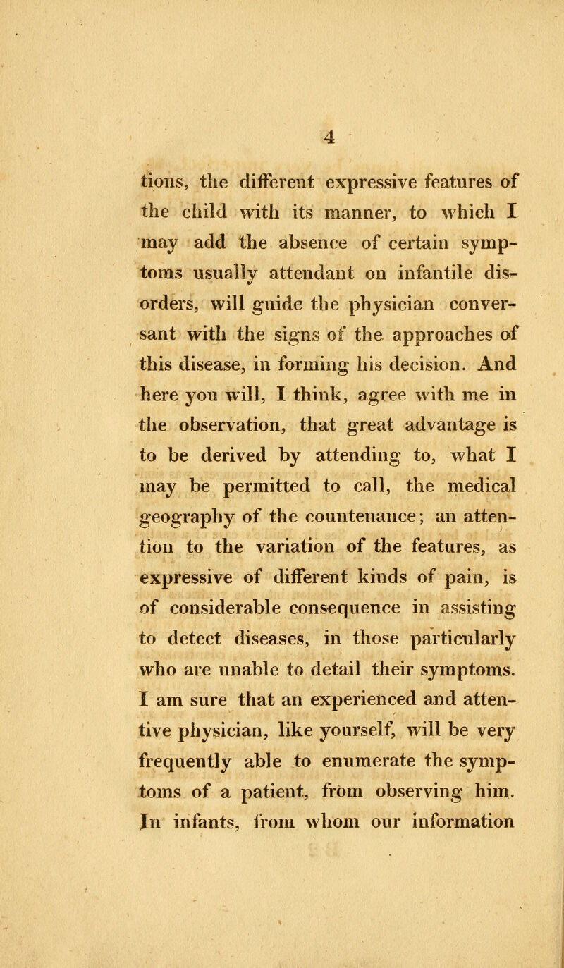 tions, the different expressive features of the child with its manner, to which I may add the absence of certain symp- toms usually attendant on infantile dis- orders, will guide the physician conver- sant with the signs of the approaches of this disease, in forming his decision. And here you will, I think, agree with me in the observation, that great advantage is to be derived by attending to, what I may be permitted to call, the medical geography of the countenance; an atten- tion to the variation of the features, as expressive of different kinds of pain, is of considerable consequence in assisting to detect diseases, in those particularly who are unable to detail their symptoms. I am sure that an experienced and atten- tive physician, like yourself, will be very frequently able to enumerate the symp- toms of a patient, from observing him. Jn infants, iVom whom our information