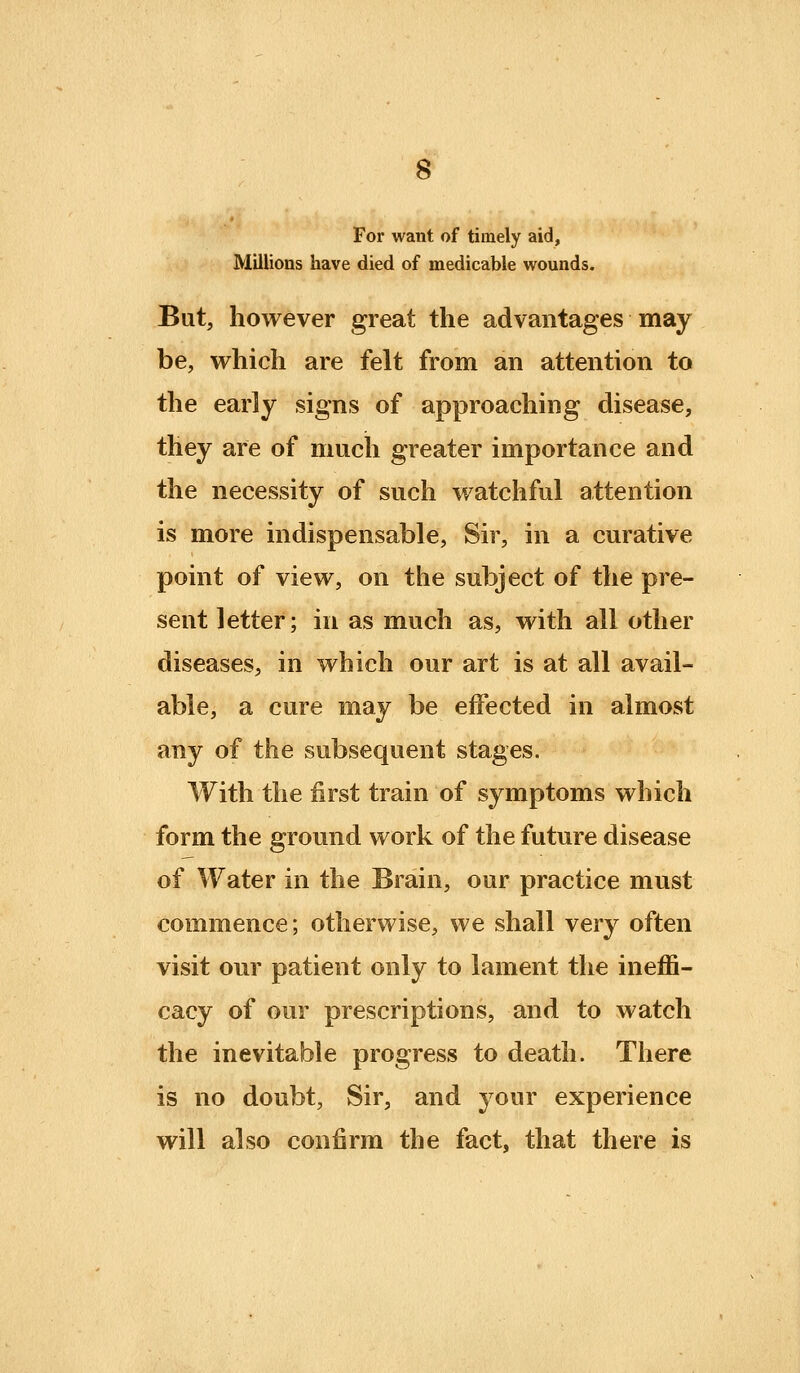 For want of timely aid, Millions have died of medicable wounds. But, however great the advantages may be, which are felt from an attention to the early signs of approaching disease, they are of much greater importance and the necessity of such watchful attention is more indispensable, Sir, in a curative point of view, on the subject of the pre- sent letter; in as much as, with all other diseases, in which our art is at all avail- able, a cure may be effected in almost any of the subsequent stages. With the first train of symptoms which form the ground work of the future disease of Water in the Brain, our practice must commence; otherwise, we shall very often visit our patient only to lament the ineffi- cacy of our prescriptions, and to watch the inevitable progress to death. There is no doubt, Sir, and your experience will also confirm the fact, that there is