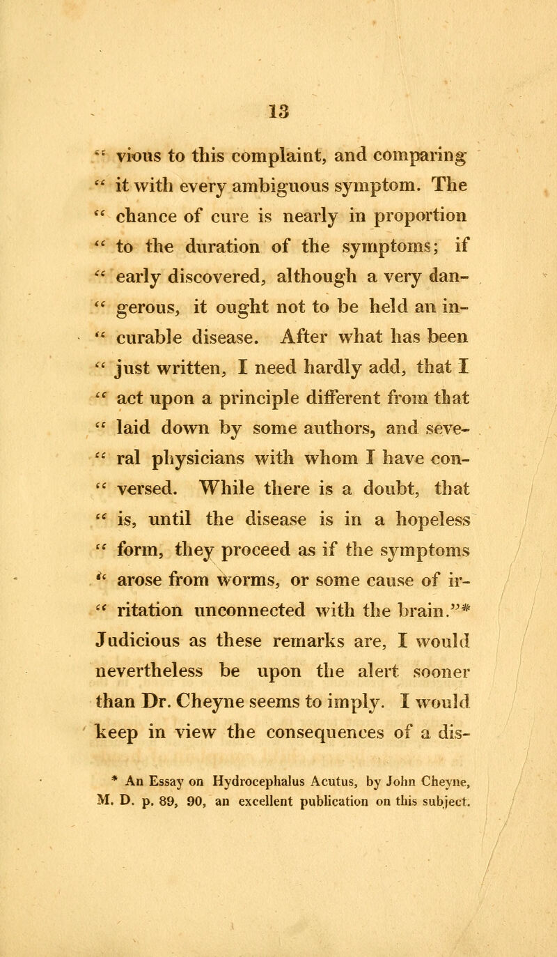 *' vioiis to this complaint, and comparing  it with every ambiguous symptom. The  chance of cure is nearly in proportion  to the duration of the symptoms; if '' early discovered, although a very dan- *' gerous, it ought not to be held an in-  curable disease. After what has been  just written, I need hardly add, that i ^^ act upon a principle different from that  laid down by some authors, and seve-  ral physicians with whom I have con-  versed. While there is a doubt, that  is, until the disease is in a hopeless  form, they proceed as if the symptoms *' arose from worms, or some cause of ir- '' ritation unconnected with the brain.* Judicious as these remarks are, I would nevertheless be upon the alert sooner than Dr. Cheyne seems to imply. I would keep in view the consequences of a dis- * An Essay on Hydrocephalus Acutus, by John Cheyne, M. D. p. 89, 90, an excellent publication on this subject.