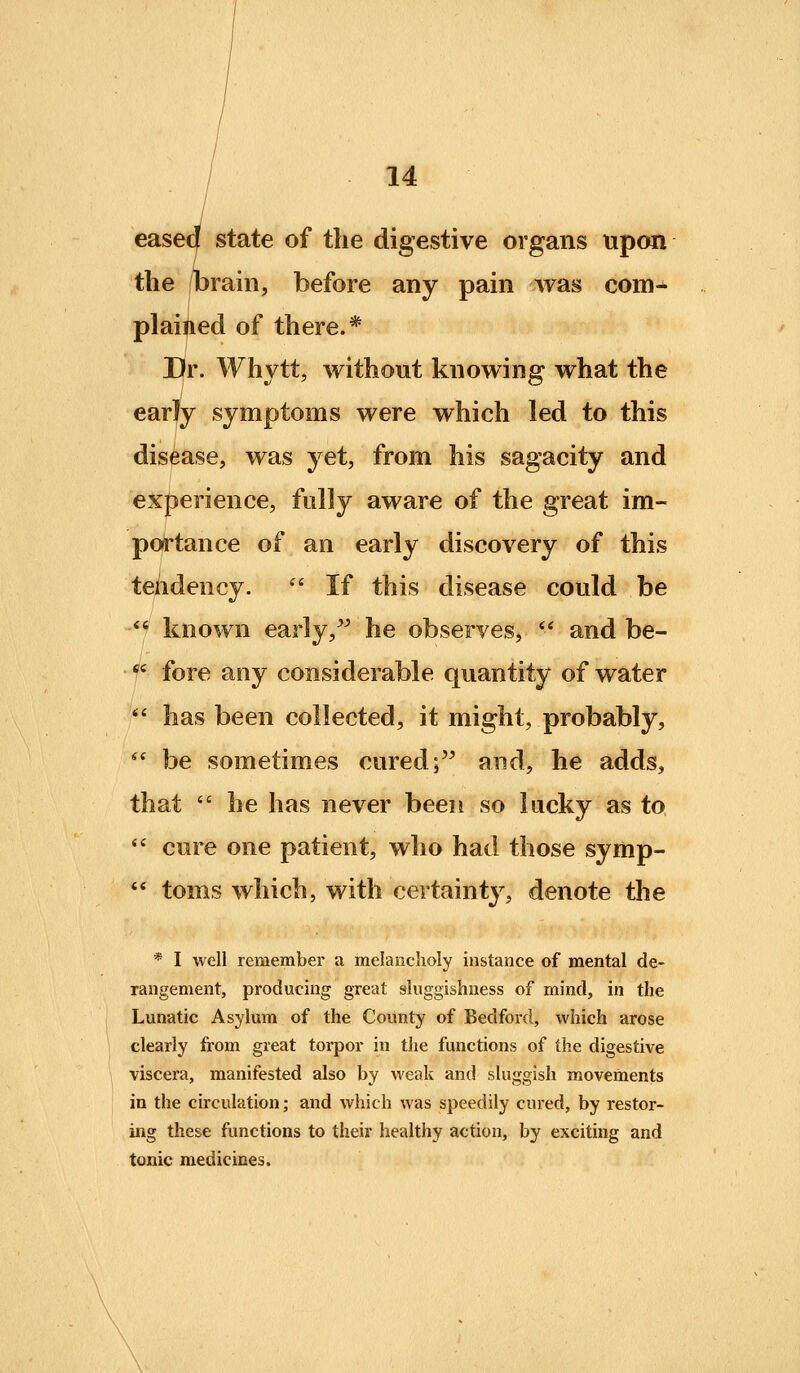 eased state of the digestive organs upon the /brain, before any pain was com^ plained of there.* Sr. Whytt, without knowing what the / symptoms were which led to this disease, was yet, from his sagacity and experience, fully aware of the great im- portance of an early discovery of this tendency.  If this disease could be -*f known early,^^ he observes,  and be- *' fore any considerable quantity of water  has been collected, it might, probably, *' be sometimes cured; and, he adds, that  he has never been so lucky as to  cure one patient, who had those symp-  toms which, with certainty, denote tlie * I well remember a melancholy instance of mental de- rangement, producing great sluggishness of mind, in the Lunatic Asylum of the County of Bedford, which arose clearly from great torpor in the functions of the digestive viscera, manifested also by weak and sluggish movements in the circulation; and which was speedily cured, by restor- ing these functions to their healthy action, by exciting and tonic medicines.