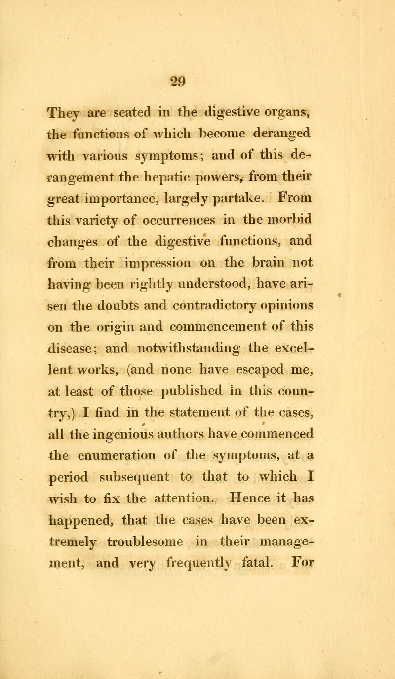 They are seated in the digestive organs, the functions of which become deranged with various symptoms; and of this de- rangement the hepatic powers, from their great importance, largely partake. From this variety of occurrences in the morbid changes of the digestive functions, and from their impression on the brain not having been rightly understood, have ari- sen the doubts and contradictory opinions on the origin and commencement of this disease; and notwithstanding the excel- lent works, (and none have escaped me, at least of those published in this coun- try,) I find in the statement of the cases, all the ingenious authors have commenced the enumeration of the symptoms, at a period subsequent to that to which I wish to fix the attention. Hence it has happened, that the cases have been ex- tremely troublesome in their manage- ment, and very frequently fatal. For