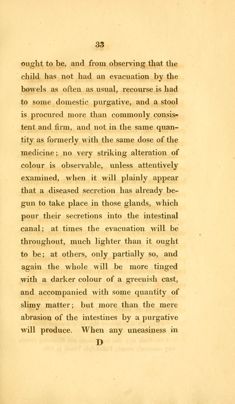 ought to be, and from observing that the child has not had an evacuation by the bowels as often as usual, recourse is had to some domestic purgative, and a stool is procured more than commonly consis- tent and firm, and not in the same quan- tity as formerly with the same dose of the medicine; no very striking alteration of colour is observable, unless attentively examined, when it will plainly appear that a diseased secretion has already be- gun to take place in those glands, which pour their secretions into the intestinal canal; at times the evacuation will be throughout, much lighter than it ought to be; at others, only partially so, and again the whole will be more tinged with a darker colour of a greenish cast, and accompanied with some quantity of slimy matter; but more than the mere abrasion of the intestines by a purgative will produce. When any uneasiness in D