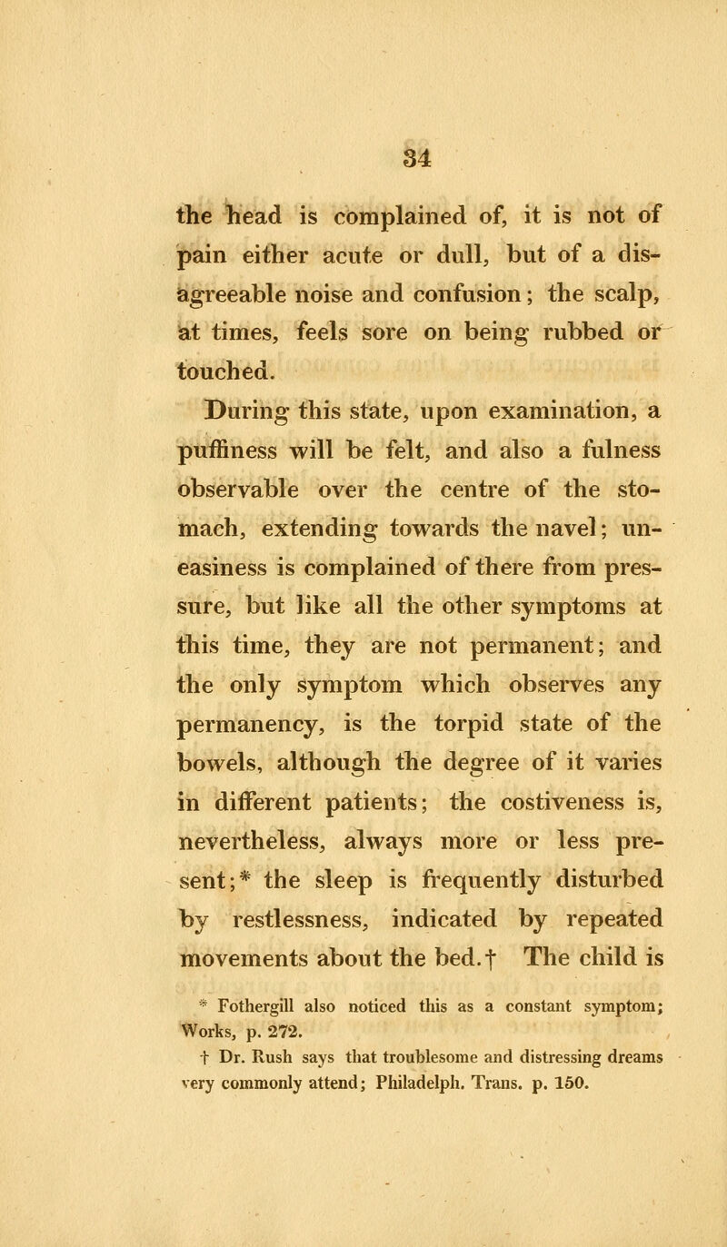 84 the head is complained of, it is not of pain either acute or dull, but of a dis- agreeable noise and confusion; the scalp, iat times, feels sore on being rubbed ot touched. During this state, upon examination, a puffiness will be felt, and also a fulness observable over the centre of the sto- mach, extending towards the navel; un- easiness is complained of there from pres- sure, but like all the other symptoms at this time, they are not permanent; and the only symptom which observes any permanency, is the torpid state of the bowels, although the degree of it varies in different patients; the costiveness is, nevertheless, always more or less pre- sent;* the sleep is frequently disturbed by restlessness, indicated by repeated movements about the bed.t The child is * Fothergill also noticed this as a constant symptom; Works, p. 272. t Dr. Rush says that troublesome and distressing dreams very commonly attend; Philadelph. Trans, p. 150.