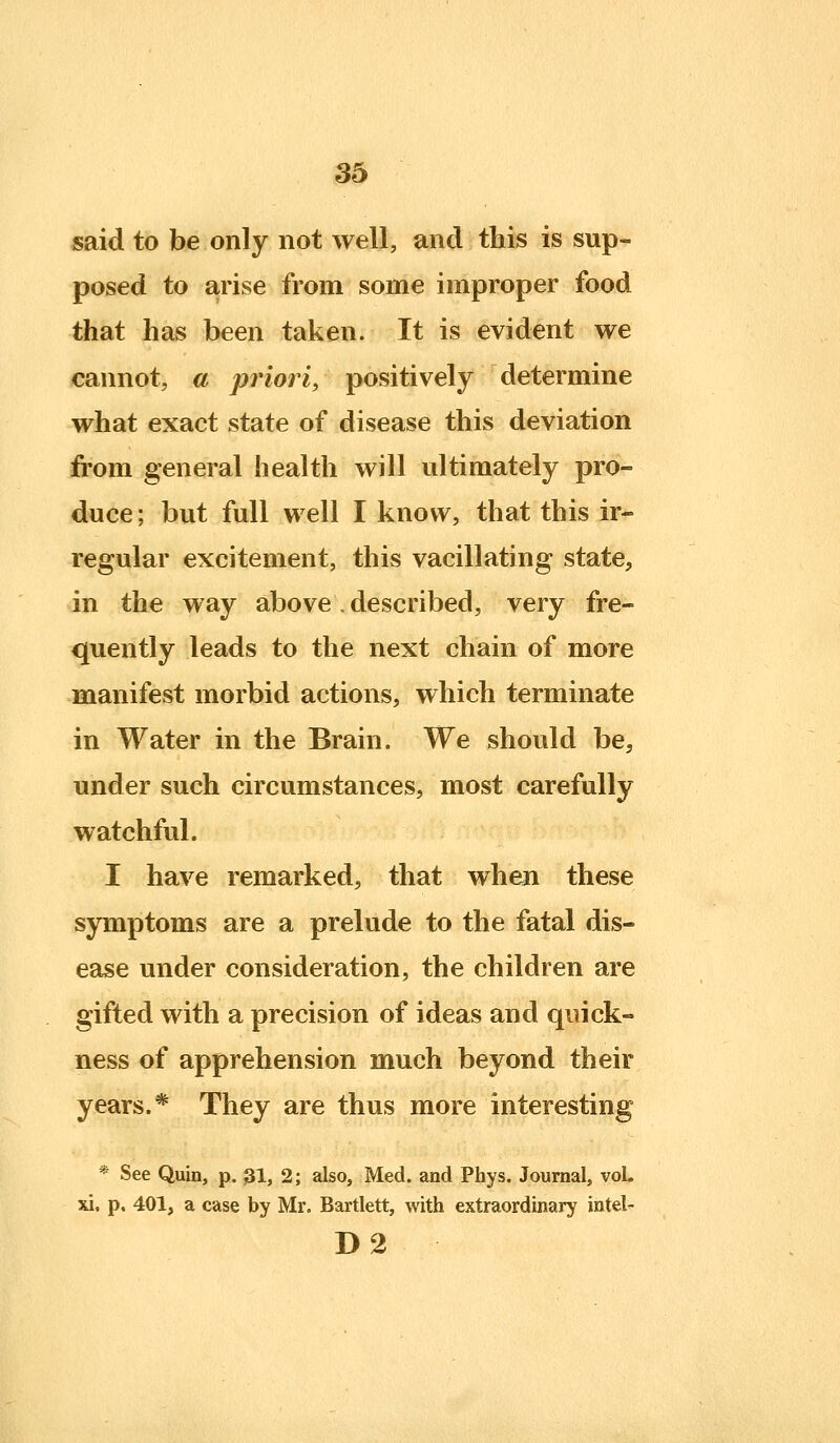 said to be only not well, and this is sup- posed to arise from some improper food that has been taken. It is evident we cannot, a priori, positively determine what exact state of disease this deviation from general health will ultimately pro- duce ; but full well I know, that this ir- regular excitement, this vacillating state, in the way above. described, very fre- quently leads to the next chain of more manifest morbid actions, which terminate in Water in the Brain. We should be, under such circumstances, most carefully watchful. I have remarked, that when these symptoms are a prelude to the fatal dis- ease under consideration, the children are gifted with a precision of ideas and quick- ness of apprehension much beyond their years.* They are thus more interesting * See Quin, p. 3I, 2; also, Med. and Phys. Journal, vol. xi. p. 401, a case by Mr. Bartlett, with extraordinary intel^ D2