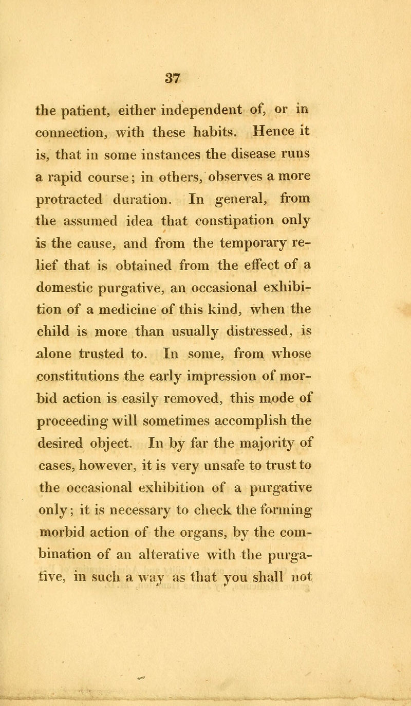 the patient, either independent of, or in connection, with these habits. Hence it is, that in some instances the disease runs a rapid course; in others, observes a more protracted duration. In general, from the assumed idea that constipation only is the cause, and from the temporary re- lief that is obtained from the effect of a domestic purgative, an occasional exhibi- tion of a medicine of this kind, v^hen the child is more than usually distressed, is alone trusted to. In some, from whose constitutions the early impression of mor- bid action is easily removed, this mode of proceeding will sometimes accomplish the desired object. In by far the majority of cases, however, it is very unsafe to trust to the occasional exhibition of a purgative only; it is necessary to check the forming morbid action of the organs, by the com- bination of an alterative with the purga- tive, in such a way as that you shall not