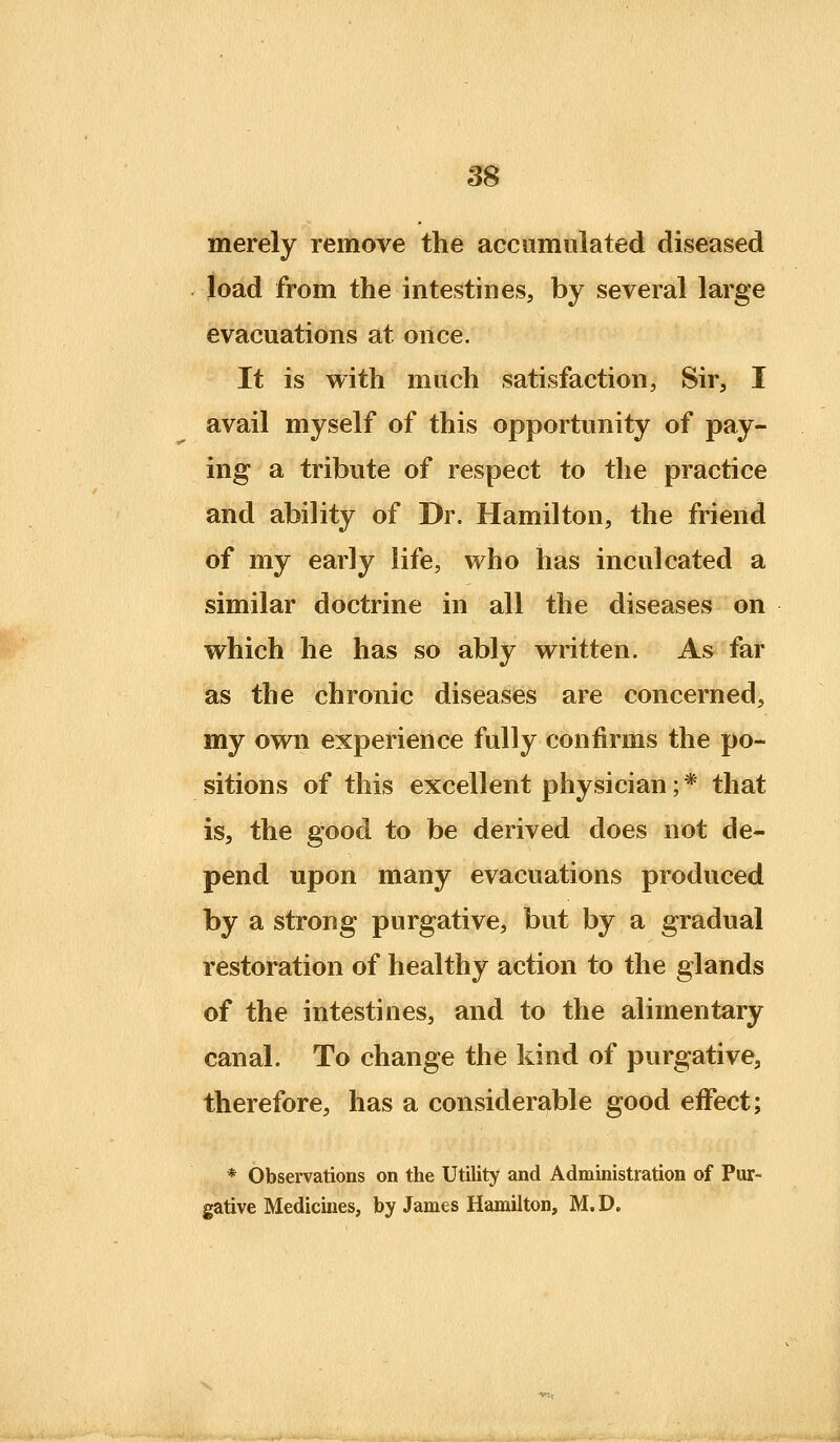 merely remove the accumulated diseased load from the intestines, by several large evacuations at once. It is with much satisfaction, Sir, I avail myself of this opportunity of pay- ing a tribute of respect to the practice and ability of Dr. Hamilton, the friend of my early life, who has inculcated a similar doctrine in all the diseases on which he has so ably written. As^ far as the chronic diseases are concerned, my own experience fully confirms the po- sitions of this excellent physician; * that is, the good to be derived does not de- pend upon many evacuations produced by a strong purgative, but by a gradual restoration of healthy action to the glands of the intestines, and to the alimentary canal. To change the kind of purgative, therefore, has a considerable good eifect; * Observations on the Utility and Administration of Pur- gative Medicines, by James Hamilton, M.D.