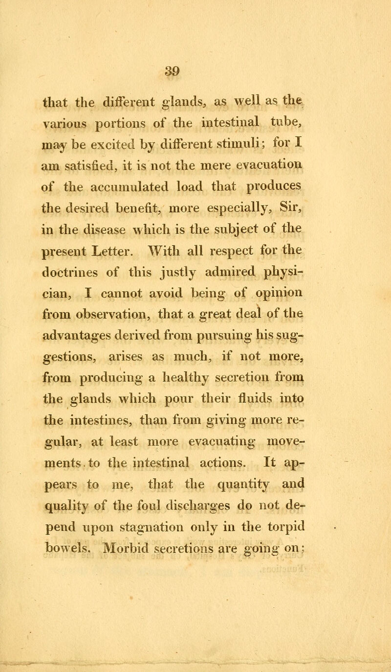 that the diiFerent glands, as well as the various portions of the intestinal tube, may be excited by different stimuli; for I am satisfied, it is not the mere evacuation of the accumulated load that produces the desired benefit, more especially, Sir, in the disease which is the subject of the present Letter. With all respect for the doctrines of this justly admired physi- cian, I cannot avoid being of opinion from observation, that a great deal of the advantages derived from pursuing his sug- gestions, arises as much, if not more, from producing a healthy secretion from the glands which pour their fluids into the intestines, than from giving more re- gular, at least more evacuating move- ments, to the intestinal actions. It ap- pears to me, that the quantity and quality of the foul discharges do not de- pend upon stagnation only in the torpid bowels. Morbid secretions are going on;