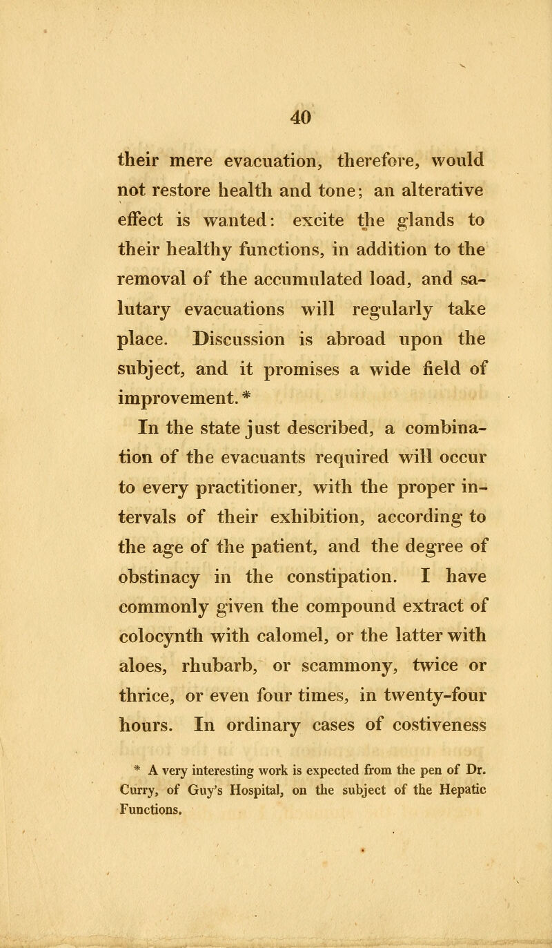 their mere evacuation, therefore, would not restore health and tone; an alterative effect is vranted: excite the glands to their healthy functions, in addition to the removal of the accumulated load, and sa- lutary evacuations will regularly take place. Discussion is abroad upon the subject, and it promises a wide field of improvement. * In the state j ust described, a combina- tion of the evacuants required will occur to every practitioner, with the proper in- tervals of their exhibition, according to the age of the patient, and the degree of obstinacy in the constipation. I have commonly given the compound extract of colocynth with calomel, or the latter with aloes, rhubarb, or scammony, twice or thrice, or even four times, in twenty-four hours. In ordinary cases of costiveness * A very interesting work is expected from the pen of Dr. Curry, of Guy's Hospital, on the subject of the Hepatic Functions.