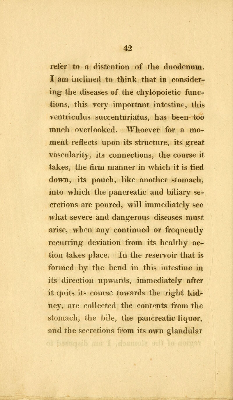 refer to a distention of the duodenum. I am inclined to think that in consider- ing the diseases of the chylopoietic func- tions, this very important intestine, this ventriculus succenturiatus, has been-too much overlooked. Whoever for a mo- ment reflects upon its structure, its great vascularity, its connections, the course it takes, the firm manner in which it is tied down, its pouch, like another stomach, into which the pancreatic and biliary se- cretions are poured, will immediately see what severe and dangerous diseases must arise, when any continued or frequently recurring deviation from its healthy ac- tion takes place. In the reservoir that is formed by the bend in this intestine in its direction upwards, immediately after it quits its course towards the right kid- ney, are collected the contents from the stomach, the bile, the pancreatic liquor, and the secretions from its own glandular