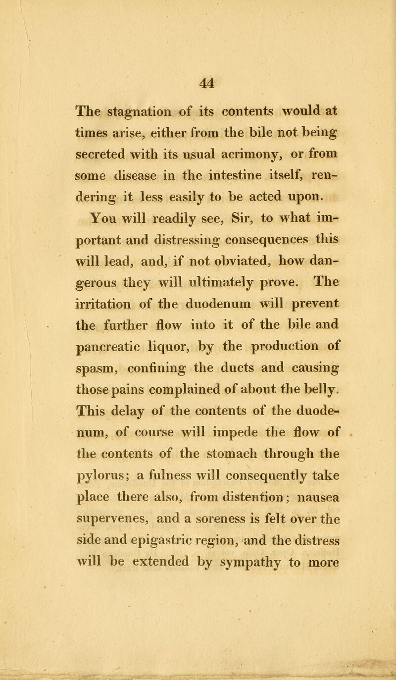 The stagnation of its contents would at times arise, either from the bile not being secreted with its usual acrimony, or from some disease in the intestine itself, ren- dering it less easily to be acted upon. You will readily see, Sir, to what im- portant and distressing consequences this will lead, and, if not obviated, how dan- gerous they will ultimately prove. The irritation of the duodenum will prevent the further flow into it of the bile and pancreatic liquor, by the production of spasm, confining the ducts and causing those pains complained of about the belly. This delay of the contents of the duode- num, of course will impede the flow of the contents of the stomach through the pylorus; a fulness will consequently take place there also, from distention; nausea supervenes, and a soreness is felt over the side and epigastric region, and the distress will be extended by sympathy to more