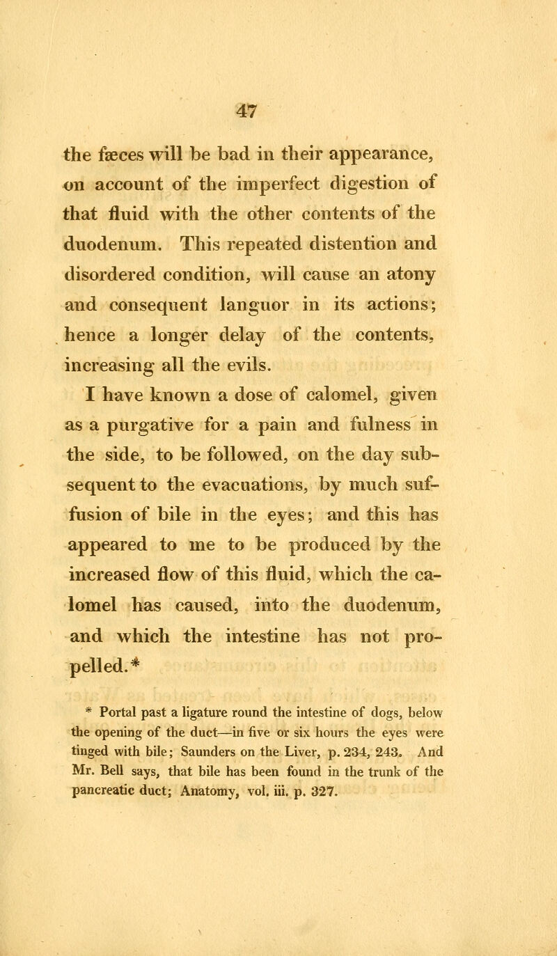 the faeces will be bad in their appearance, on account of the imperfect digestion of that fluid with the other contents of the duodenum. This repeated distention and disordered condition, will cause an atony and consequent languor in its actions; hence a longer delay of the contents, increasing all the evils. I have known a dose of calomel, given as a purgative for a pain and fulness in the side, to be followed, on the day sub- sequent to the evacuations, by much suf- fusion of bile in the eyes; and this has appeared to me to be produced by the increased flow of this fluid, which the ca- lomel has caused, into the duodenum, and which the intestine has not pro- pelled.* * Portal past a ligature round the intestine of dogs, below the opening of the duct—m five or six hours the eyes were tinged with bile; Saunders on the Liver, p. 234, 243. And Mr. Bell says, that bile has been found in the trunk of the pancreatic duct; Anatomy, vol. iii. p. 327.
