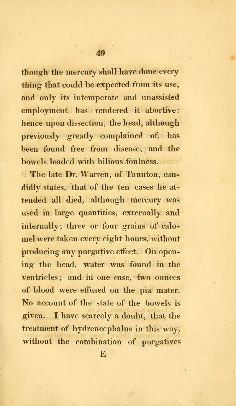 though the mercury shall have done every thing that could be expected from its use, and only its intemperate and unassisted employment has rendered it abortive: hence upon dissection, the head, although previously greatly complained of, has been found free from disease, and the bowels loaded with bilious foulness. The late Dr. Warren, of Taunton, can- didly states, that of the ten cases he at- tended all died, although mercury was used in large quantities, externally and internally; three or four grains of calo- mel were taken every eight hours, without producing any purgative effect. On open- ing the head, water was found in the ventricles; and in one case, two ounces of blood were effused on the pia mater. No account of the state of the bowels is given. I have scarcely a doubt, that the treatment of hydrencephalus in this way, without the combination of purgatives E