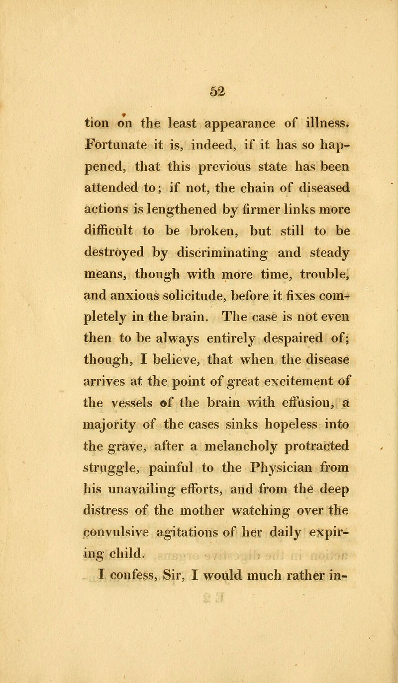 tion on the least appearance of illness. Fortunate it is, indeed, if it has so hap- pened, that this previous state has been attended to; if not, the chain of diseased actions is lengthened by firmer links more difficult to be broken, but still to be destroyed by discriminating and steady means, though with more time, trouble, and anxious solicitude, before it fixes com- pletely in the brain. The case is not even then to be always entirely despaired of; though, I believe, that when the disease arrives at the point of great excitement of the vessels ©f the brain with effusion, a majority of the cases sinks hopeless into the grave, after a melancholy protradted struggle, painful to the Physician from his unavailing efforts, and from the deep distress of the mother watching over the convulsive agitations of her daily expir- ing child. . I confess, Sir, I would much rather in-