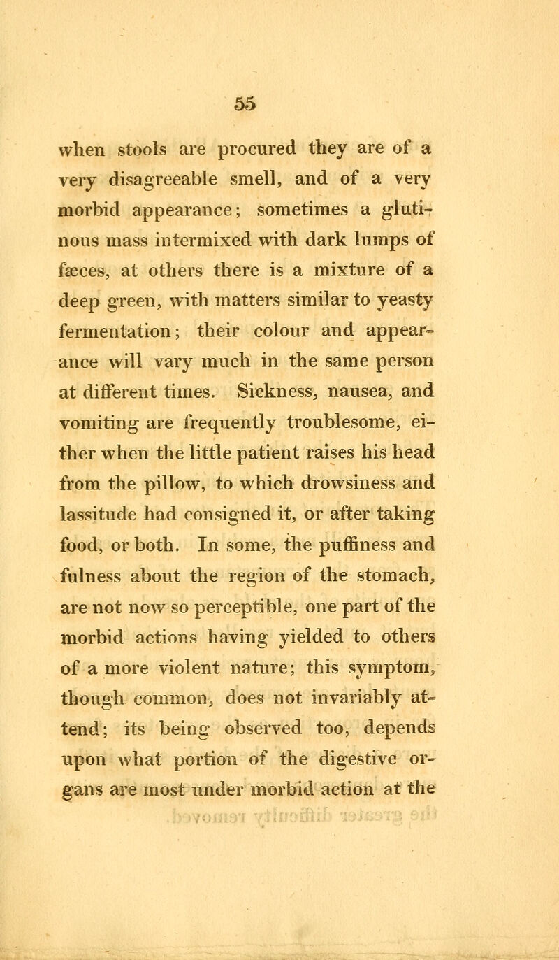 when stools are procured they are of a very disagreeable smell, and of a very morbid appearance; sometimes a glutir nous mass intermixed with dark lumps of faeces, at others there is a mixture of a deep green, with matters similar to yeasty fermentation; their colour and appear- ance will vary much in the same person at different times. Sickness, nausea, and vomiting are frequently troublesome, ei- ther when the little patient raises his head from the pillow, to which drowsiness and lassitude had consigned it, or after taking food, or both. In some, the puffiness and fulness about the region of the stomach, are not now so perceptible, one part of the morbid actions having yielded to others of a more violent nature; this symptom/ though common, does not invariably at- tend; its being observed too, depends upon what portion of the digestive or- gans are most under morbid action at the