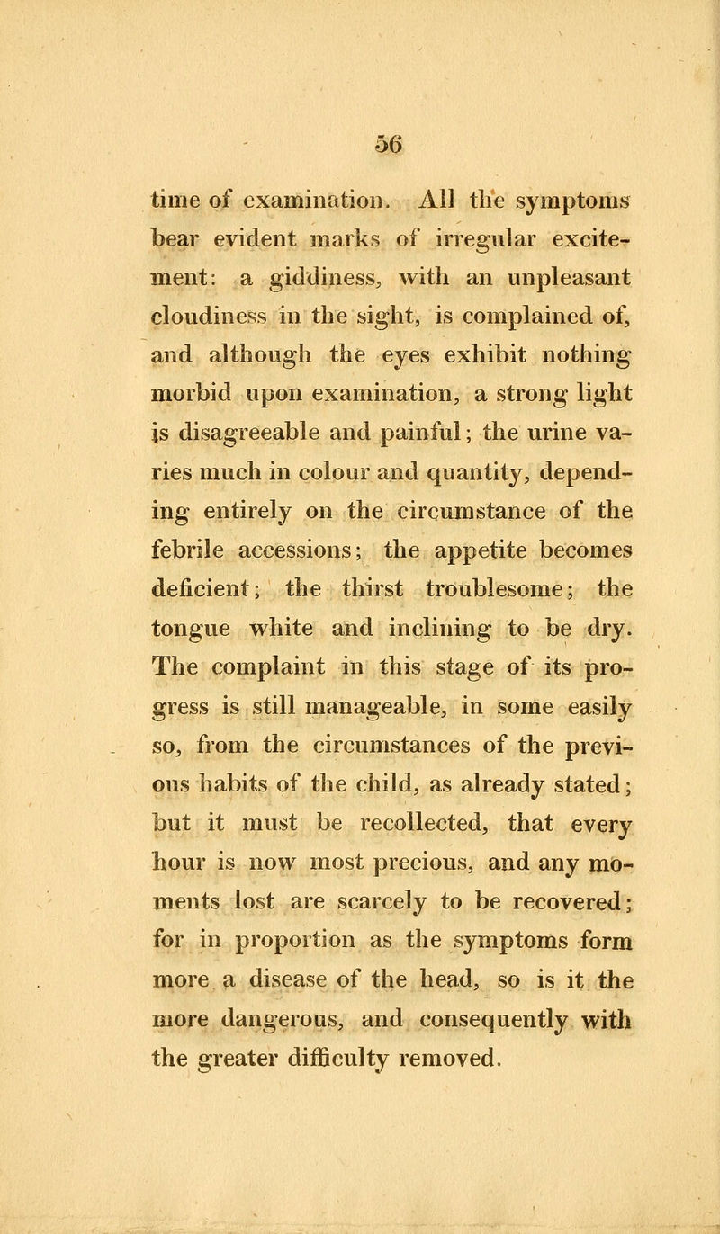 time of examinatioH. All the symptoms bear evident marks of irregular excite- ment: a giddiness, with an unpleasant cloudiness in the sight, is complained of, and although the eyes exhibit nothing morbid upon examination, a strong light is disagreeable and painful; the urine va- ries much in colour and quantity, depend- ing entirely on the circumstance of the febrile accessions; the appetite becomes deficient; the thirst troublesome; the tongue w^hite and inclining to be dry. The complaint in this stage of its pro- gress is still manageable, in some easily so, from the circumstances of the previ- ous habits of the child, as already stated; but it must be recollected, that every hour is now most precious, and any mo- ments lost are scarcely to be recovered; for in proportion as the symptoms form more a disease of the head, so is it the more dangerous, and consequently with the greater difficulty removed.