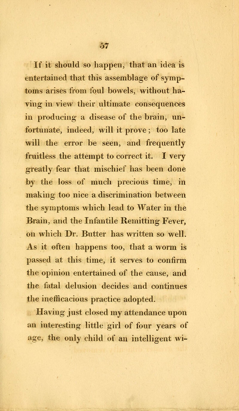 If it should so happen, that an idea is entertained that this assemblage of symp- toms arises from foul bowels, without ha- ving in view their ultimate consequences in producing a disease of the brain, un- fortunate, indeed, will it prove ; too late will the error be seen, and frequently fruitless the attempt to correct it. I very greatly fear that mischief has been done by the loss of much precious time, in making too nice a discrimination between the symptoms which lead to Water in the Brain, and the Infantile Remitting Fever, on which Dr. Butter has written so well. As it often happens too, that a worm is passed at this time, it serves to confirm the opinion entertained of the cause, and the fatal delusion decides and continues the inefficacious practice adopted. Having just closed my attendance upon an interesting little girl of four years of age, the only child of an intelligent wi-