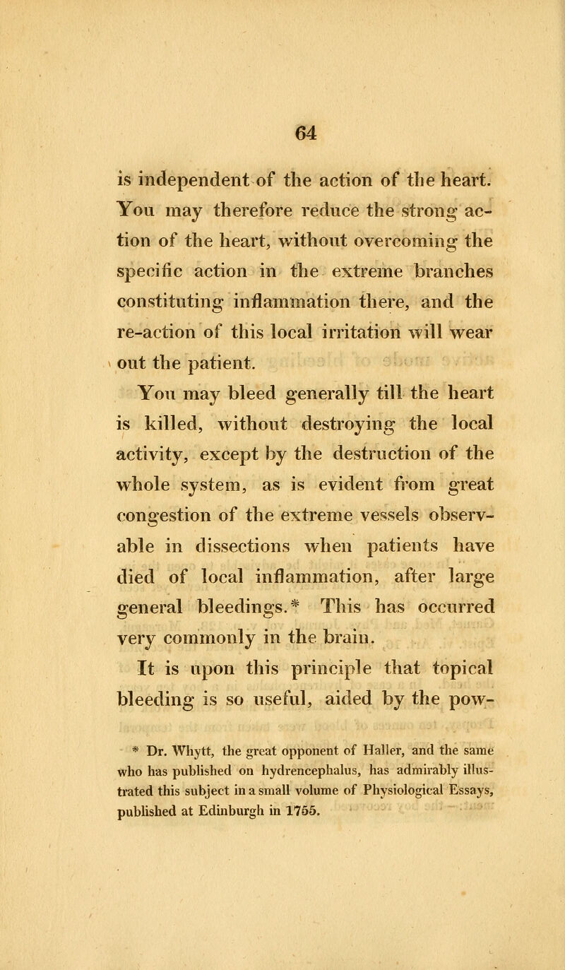 is independent of the action of the heart. You may therefore reduce the strong ac- tion of the heart, without overcoming the specific action in the extreme branches constituting inflammation there, and the re-action of this local irritation will wear out the patient. You may bleed generally till the heart is killed, without destroying the local activity, except by the destruction of the whole system, as is evident from great congestion of the extreme vessels observ- able in dissections when patients have died of local inflammation, after large general bleedings.* This has occurred very commonly in the brain. It is upon this principle that topical bleeding is so useful, aided by the pow- * Dr. Whytt, the great opponent of Haller, and the same who has pubhshed on hydrencephalus, has admirably ilhis- trated this subject in a small volume of Physiological Essays, published at Edinburgh in 1765.