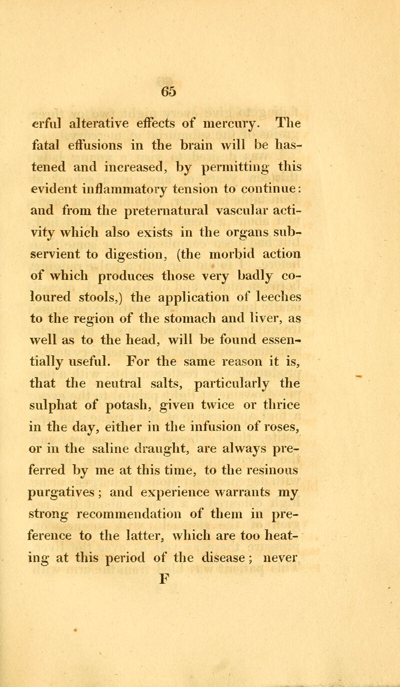erf 111 alterative effects of mercury. The fatal effusions in the brain will be has- tened and increased, by permitting this evident inflammatory tension to continue: and from the preternatural vascular acti- vity which also exists in the organs sub- servient to digestion, (the morbid action of which produces those very badly co- loured stools,) the application of leeches to the region of the stomach and liver, as well as to the head, will be found essen- tially useful. For the same reason it is, that the neutral salts, particularly the sulphat of potash, given twice or thrice in the day, either in the infusion of roses, or in the saline draught, are always pre- ferred by me at this time, to the resinous purgatives; and experience warrants my strong recommendation of them in pre- ference to the latter, which are too heat- ing at this period of the disease; never F