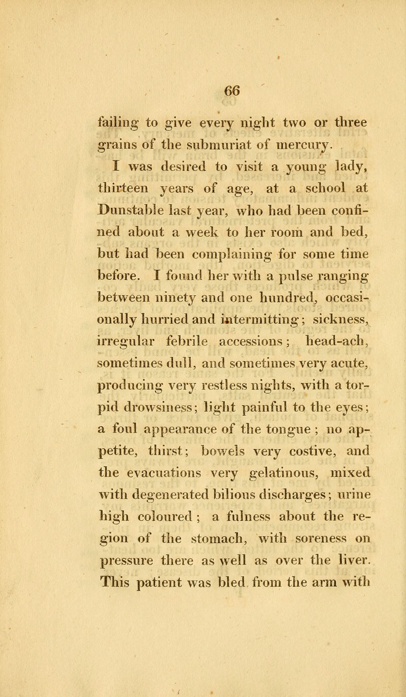 failing to give every night two or three grains of the submuriat of mercury. I was desired to visit a young lady, thirteen years of age, at a school at Dunstable last year, who had been confi- ned about a week to her room and bed, but had been complaining for some time before. I found her with a pulse ranging between ninety and one hundred, occasi- onally hurried and i^itermitting; sickness, irregular febrile accessions; head-ach, sometimes dull, and sometimes very acute, producing very restless nights, with a tor- pid drowsiness; light painful to the eyes; a foul appearance of the tongue ; no ap- petite, thirst; bowels very costive, and the evacuations very gelatinous, mixed with degenerated bilious discharges; urine high coloured ; a fulness about the re- gion of the stomach, with soreness on pressure there as well as over the liver. This patient was bled from the arm with