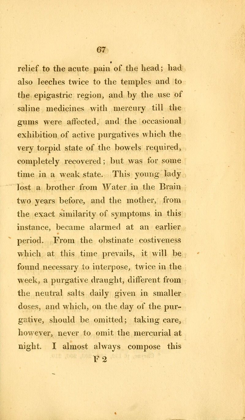 relief to the acute pain of the head; had also leeches twice to the temples and to the epigastric region, and by the use of saline medicines with mercury till the gums were affected, and the occasional exhibition of active purgatives which the very torpid state of the bowels required, completely recovered; but was for some time in a weak state. This young lady lost a brother from Water in the Brain two years before, and the mother, from the exact similarity of symptoms in this instance, became alarmed at an earlier period. From the obstinate costiveness which at this time prevails, it will be found necessary to interpose, twice in the week, a purgative draught, different from the neutral salts daily given in smaller doses, and which, on the day of the pur- gative, should be omitted; taking care, however, never to omit the mercurial at night. I almost always compose this V2