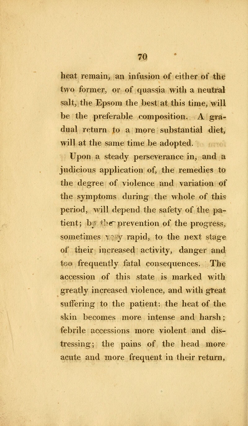 heat remain, an infusion of either of the two former, or of quassia with a neutral salt, the Epsom the best at this time, will be the preferable composition. A gra- dual return to a more substantial diet, will at the same time be adopted. Upon a steady perseverance in, and a judicious application of, the remedies to the degree of violence and variation of the symptoms during the whole of this period, will depend the safety of the pa- tient; b^ *h« prevention of the progress, sometimes y^ y rapid, to the next stage of their increased activity, danger and %&& frequently fatal consequences. The accession of this state is marked with greatly increased violence, and with great suffering to the patient: the heat of the skin becomes more intense and harsh; febrile accessions more violent and dis- tressing; the pains of the head more acute and more frequent in their return.