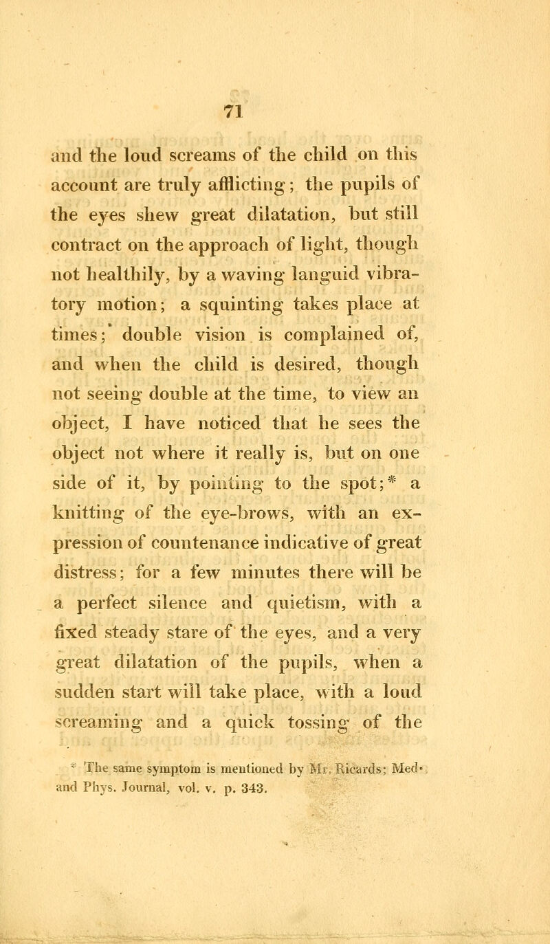 and the loud screams of the child on this account are truly afflicting; the pupils of the eyes shew great dilatation, but still contract on the approach of light, though not healthily, by a waving languid vibra- tory motion; a squinting takes place at times;* double vision is complained of, and when the child is desired, though not seeing double at the time, to view an object, I have noticed that he sees the object not where it really is, but on one side of it, by pointing to the spot;* a knitting of the eye-brows, with an ex- pression of countenance indicative of great distress; for a few minutes there will be a perfect silence and quietism, with a fi^^ed steady stare of the eyes, and a very great dilatation of the pupils, when a sudden start will take place, w ith a loud screaming and a quick tossing of the * The same symptom is mentioned by Mr, Ricards; Med« and Phys. Journal, vol. v. p. 343.