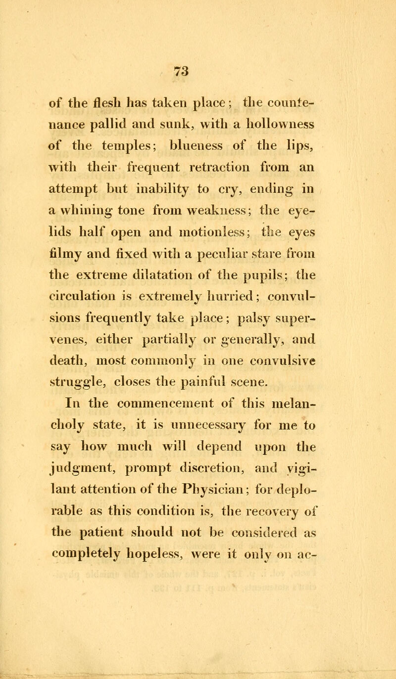 of the flesh has taken place; the counte- nance pallid and sunk, with a hollowness of the temples; blueness of the lips, with their frequent retraction from an attempt but inability to cry, ending in a whining tone from weakness; the eye- lids half open and motionless; tlie eyes filmy and fixed with a peculiar stare from the extreme dilatation of the pupils; the circulation is extremely hurried; convul- sions frequently take place ; palsy super- venes, either partially or generally, and death, most commonly in one convulsive struggle, closes the painful scene. In the commencement of this melan- choly state, it is unnecessary for me to say how much will depend upon the judgment, prompt discretion, and vigi- lant attention of the Physician; for deplo- rable as this condition is, the recovery of the patient should not be considered as completely hopeless, were it onlv on ac-
