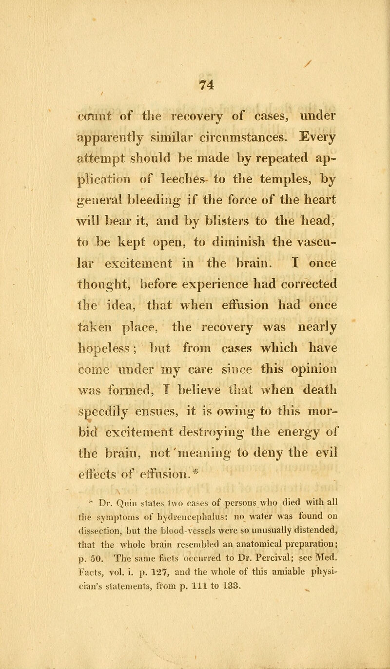 / 74 ccnrnt of the recovery of cases, under apparently similar circumstances. Every attempt should be made by repeated ap- plication of leeches to the temples, by general bleeding if the force of the heart will bear it, and by blisters to the head, to be kept open, to diminish the vascu- lar excitement in the brain. I once thought, before experience had corrected the idea, that when effusion had once taken place, the recovery was nearly hopeless; but from cases which have come under my care since this opinion was formed, I believe that when death speedily ensues, it is owing to this mor- bid excitement destroying the energy of the brain, not 'meaning to deny the evil eifects of eifusion.* * Dr. Quin states two cases of persons who died with all the symptoms of hydreucephalus: no water was found on dissection, but the blood-vessels were so unusually distended, that the whole brain resembled aa anatomical preparation; p. 50. The same facts occurred to Dr. Percival; see Med. Facts, vol. i. p. 127, and the whole of this amiable physi- cian's statements, from p. Ill to 133. ^