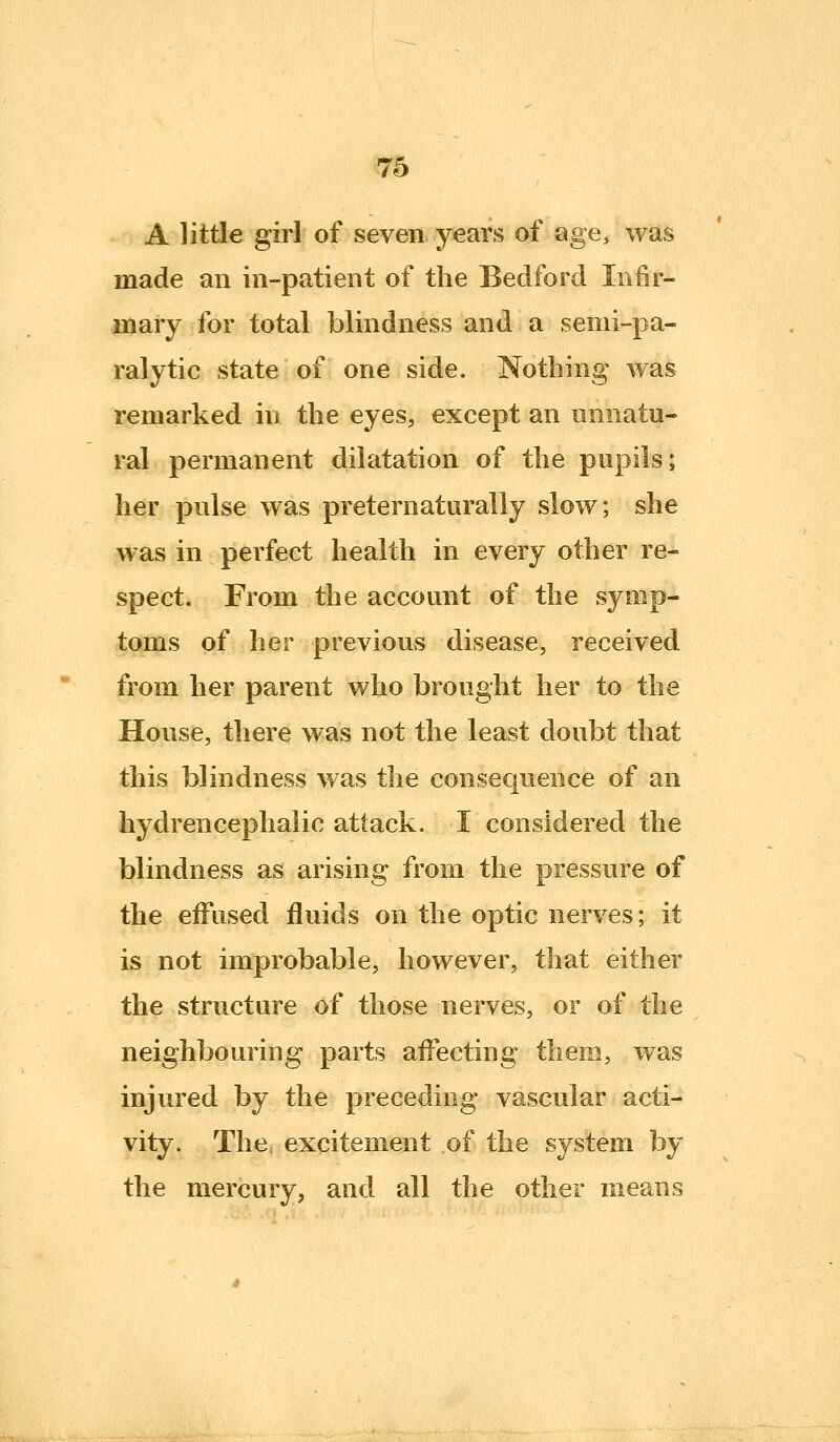 A little girl of seven years of age, was made an in-patient of the Bedford Infir- mary for total blindness and a semi-pa- ralytic state of one side. Nothing was remarked in the eyes, except an unnatu- ral permanent dilatation of the pupils; her pulse was preternaturally slow; she was in perfect health in every other re- spect. From the account of the symp- toms of her previous disease, received from her parent who brought her to the House, there was not the least doubt that this blindness was the consequence of an hydrencephalic attack. I considered the blindness as arising from the pressure of the eifused fluids on the optic nerves; it is not improbable, however, that either the structure of those nerves, or of the neighbouring parts affecting them, was injured by the preceding vascular acti- vity. The. excitement of the system by the mercury, and all the other means