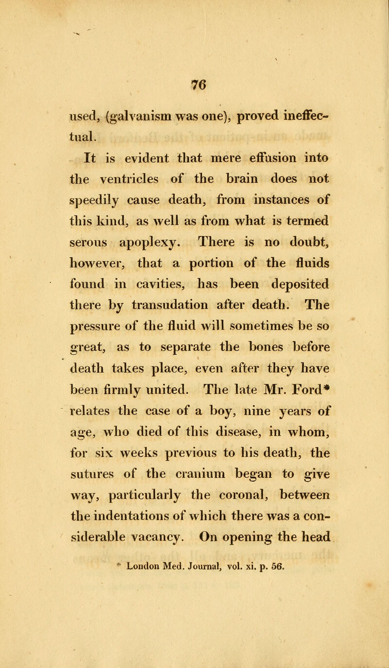 used, (galvanism was one), proved ineffec- tual. It is evident that mere efFitsion into the ventricles of the brain does not speedily cause death, from instances of this kind, as well as from what is termed serous apoplexy. There is no doubt, however, that a portion of the fluids found in cavities, has been deposited there by transudation after death. The pressure of the fluid will sometimes be so great, as to separate the bones before death takes place, even after they have been firmly united. The late Mr. Ford* relates the case of a boy, nine years of age, who died of this disease, in whom, for six weeks previous to his death, the sutures of the cranium began to give way, particularly the coronal, between the indentations of which there was a con- siderable vacancy. On opening the head * London Med. Journal, vol. xi. p. 56.