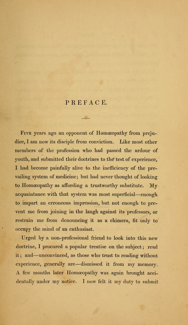 PREFACE. Five years ago an opponent of Homoeopathy from preju- dice^ I am now its disciple from conviction. Like most other members of the profession who had passed the ardour of youth^ and submitted their doctrines to theT test of experience, I had become painfully alive to the inefficiency of the pre- vaihng system of medicine; but had never thought of looking to Homoeopathy as affording a trustworthy substitute. My acquaintance with that system was most superficial—enough to impart an erroneous impression, but not enough to pre- vent me from joining in the laugh against its professors, or restrain me from denouncing it as a chimera, fit only to' occupy the mind of an enthusiast. Urged by a non-professional friend to look into this new doctrine, I procured a popular treatise on the subject; read it; and—unconvinced, as those who trust to reading without experience, generally are—dismissed it from my memory. A few months later Homoeopathy was again brought acci- dentally under my notice. I now felt it my duty to submit